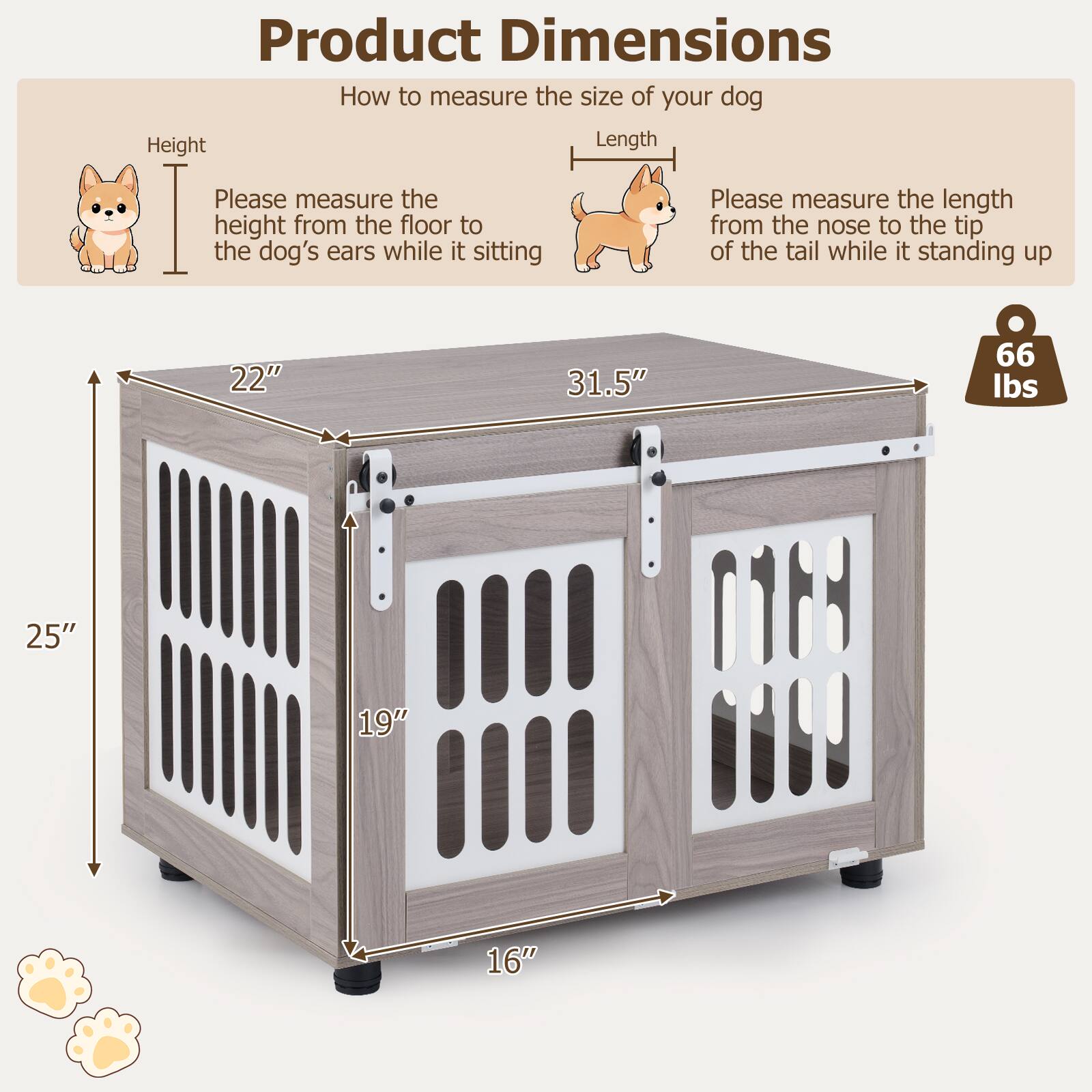 Product Dimensions

How to measure the size of your dog

Height: Please measure the height from the floor to the dog's ears while it is sitting.

Length: Please measure the length from the nose to the tip of the tail while it is standing up.

Dimensions:
- Height: 22"
- Length: 31.5"
- Width: 25"
- Depth: 19"
- Height of the door: 16"

Weight Capacity: 66 lbs