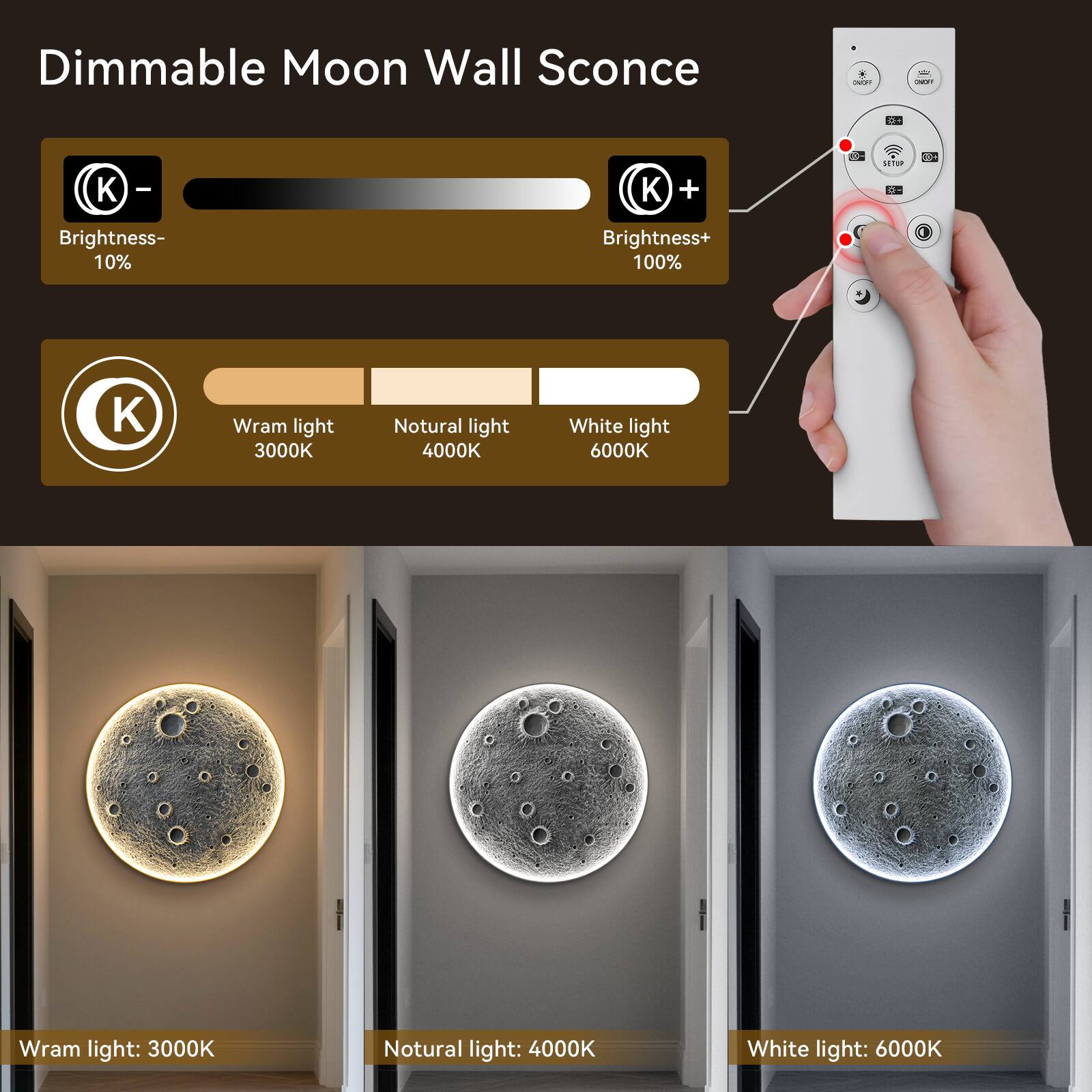 Dimmable Moon Wall Sconce

Brightness-
10%

Brightness+
100%

Wram light 3000K
Natural light 4000K
White light 6000K

Wram light: 3000K
Natural light: 4000K
White light: 6000K