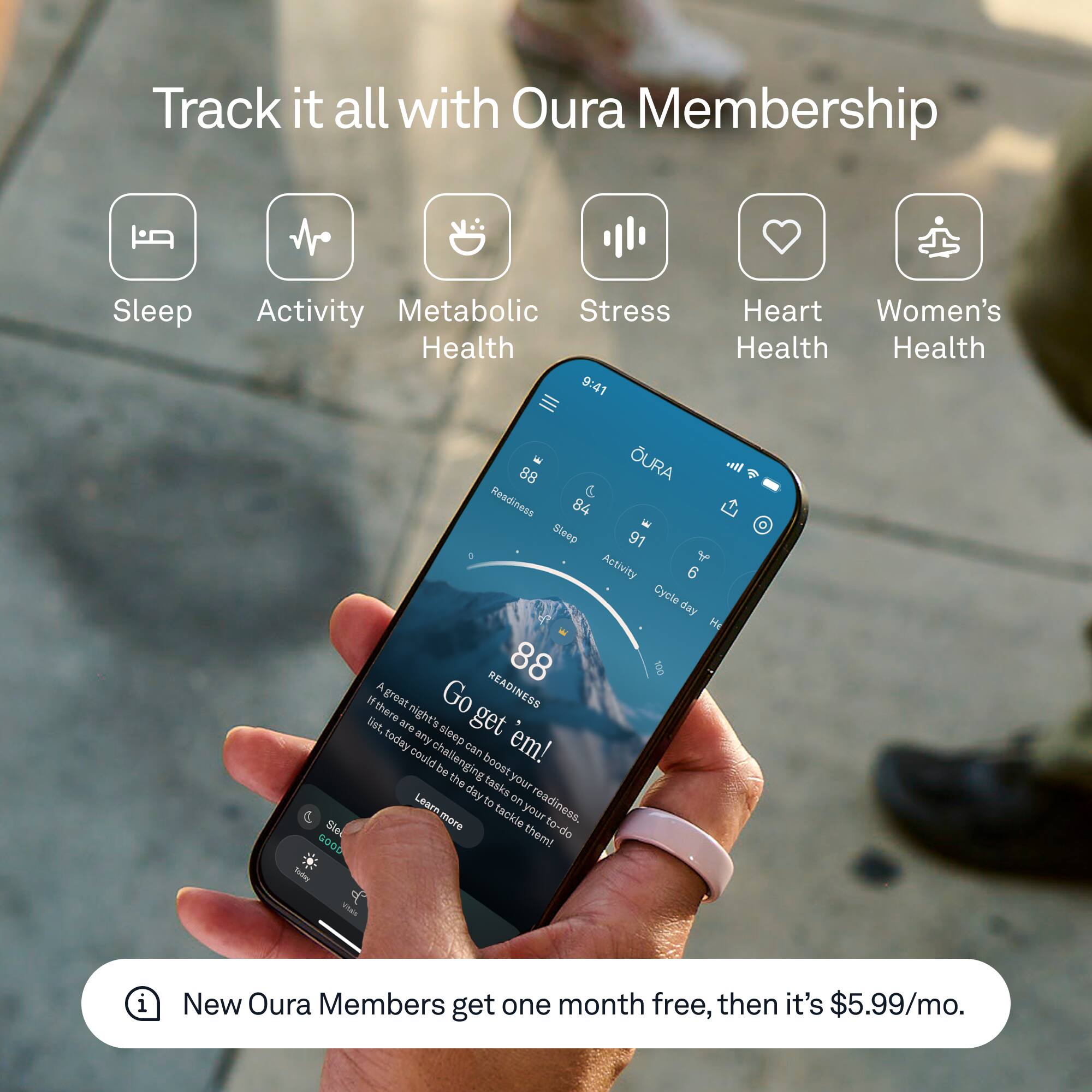 Track it all with Oura Membership

- Sleep
- Activity
- Metabolic Health
- Stress
- Heart Health
- Women's Health

9:41

OURA
88 Readiness
84 Sleep
91 Activity
6 Cycle day

A great night's sleep can boost your readiness. If there are any challenges on your to-do list, today could be the day to tackle them! Go get 'em!

New Oura Members get one month free, then it's $5.99/mo.
