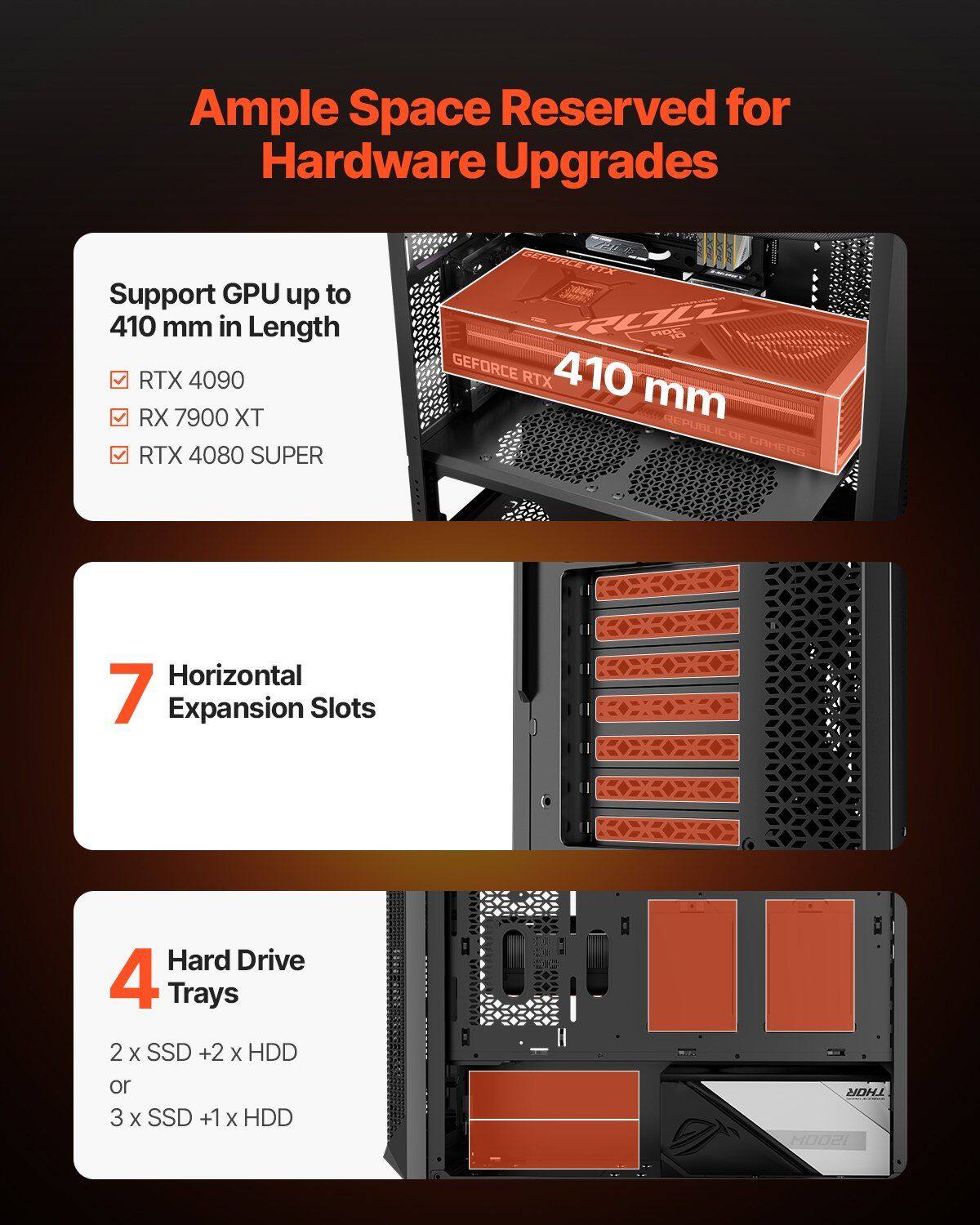 Ample Space Reserved for Hardware Upgrades

Support GPU up to 410 mm in Length
- RTX 4090
- RX 7900 XT
- RTX 4080 SUPER

7 Horizontal Expansion Slots

4 Hard Drive Trays
- 2 x SSD + 2 x HDD
- or 3 x SSD + 1 x HDD