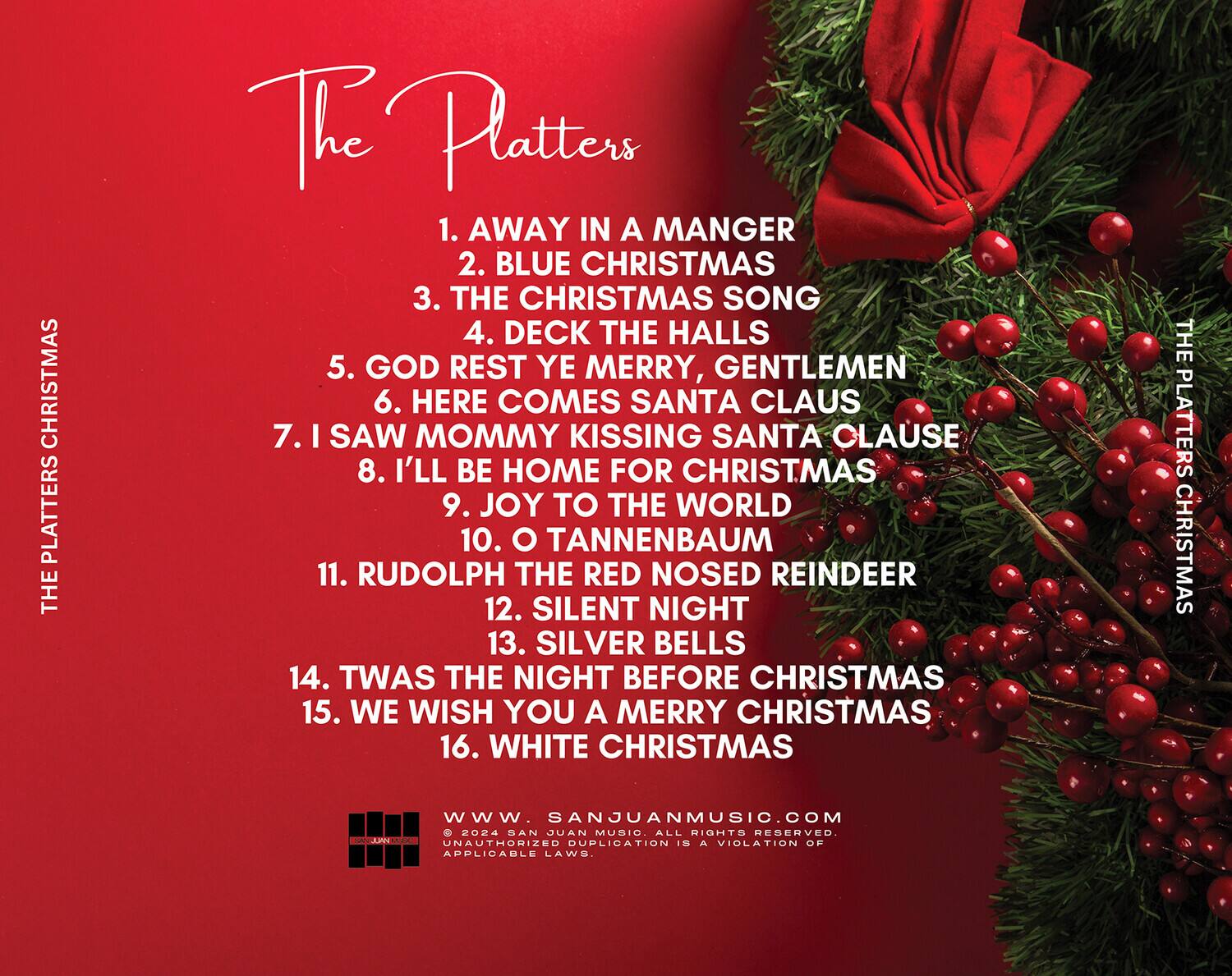 The Platters

1. AWAY IN A MANGER  
2. BLUE CHRISTMAS  
3. THE CHRISTMAS SONG  
4. DECK THE HALLS  
5. GOD REST YE MERRY, GENTLEMEN  
6. HERE COMES SANTA CLAUS  
7. I SAW MOMMY KISSING SANTA CLAUSE  
8. I'LL BE HOME FOR CHRISTMAS  
9. JOY TO THE WORLD  
10. O TANNENBAUM  
11. RUDOLPH THE RED NOSED REINDEER  
12. SILENT NIGHT  
13. SILVER BELLS  
14. TWAS THE NIGHT BEFORE CHRISTMAS  
15. WE WISH YOU A MERRY CHRISTMAS  
16. WHITE CHRISTMAS  

www.sanjuanmusic.com  
© 2024 SAN JUAN MUSIC. ALL RIGHTS RESERVED. UNAUTHORIZED DUPLICATION IS A VIOLATION OF APPLICABLE LAWS.
