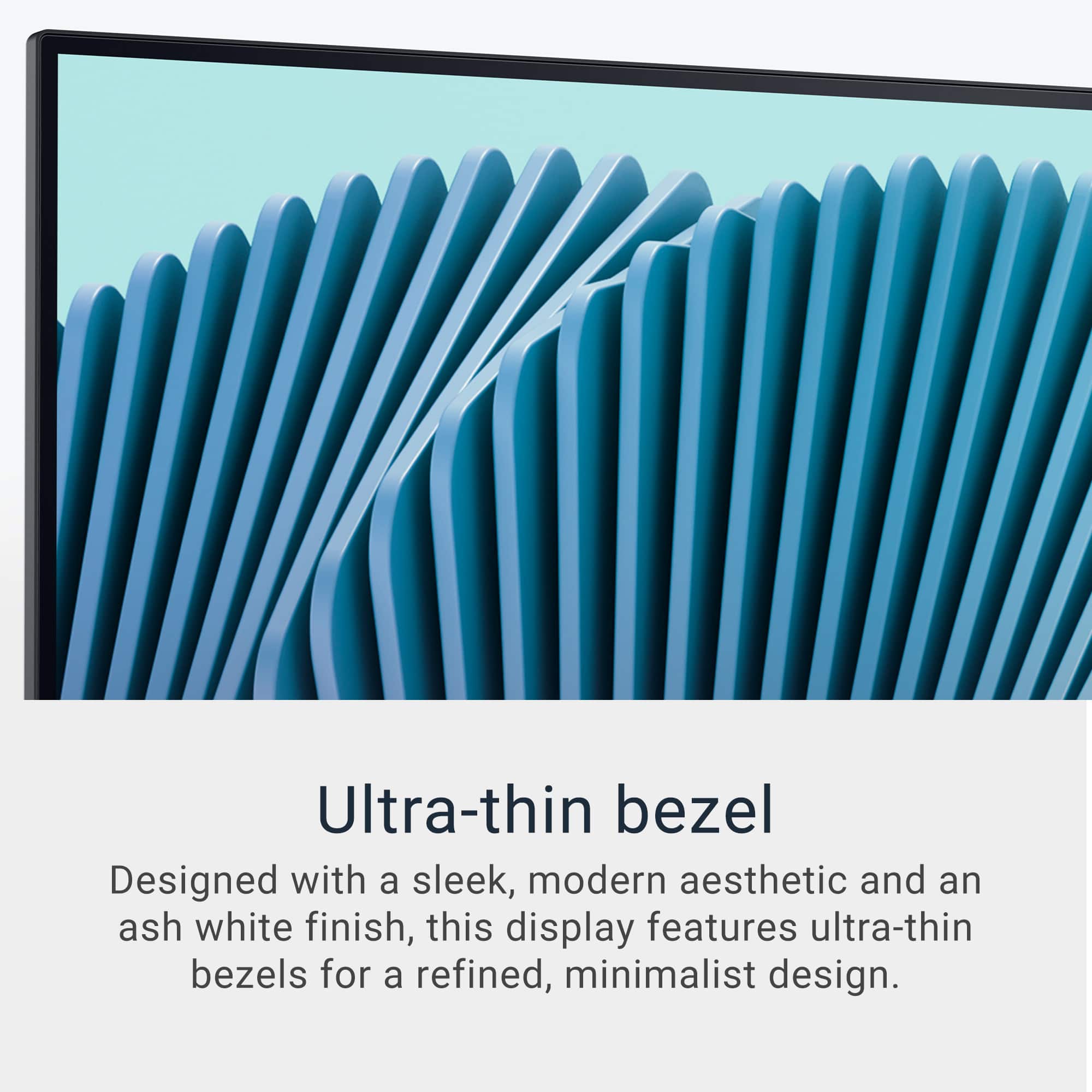 Ultra-thin bezel Designed with a sleek, modern aesthetic and an ash white finish, this display features ultra-thin bezels for a refined, minimalist design.