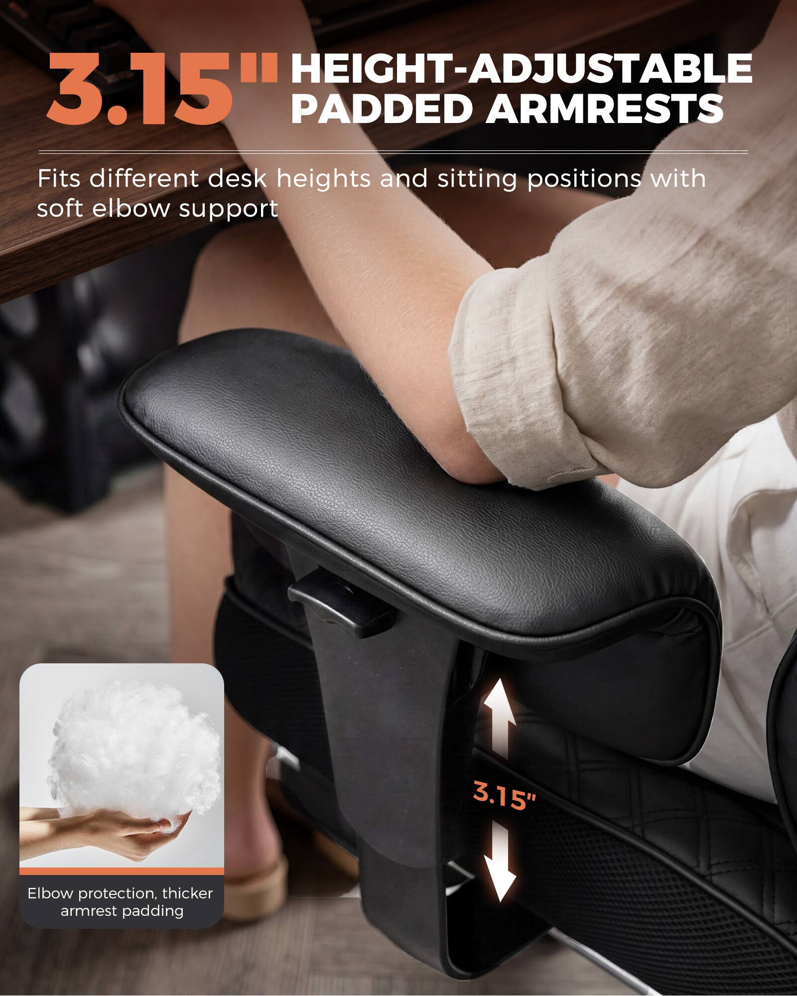 3.15" HEIGHT-ADJUSTABLE PADDED ARMRESTS

Fits different desk heights and sitting positions with soft elbow support

3.15"

Elbow protection, thicker armrest padding