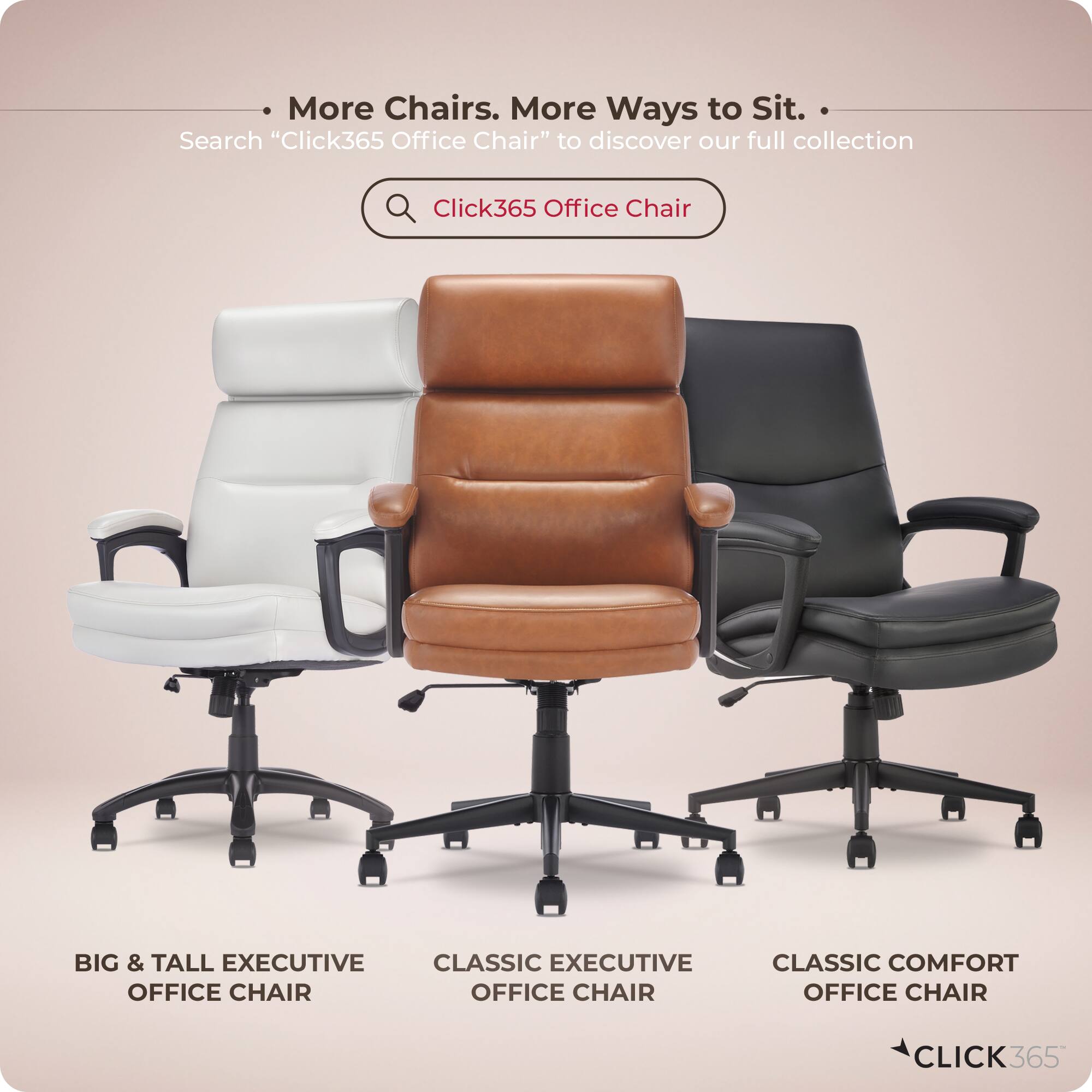 More Chairs. More Ways to Sit.  
Search "Click365 Office Chair" to discover our full collection  
Click365 Office Chair  
BIG & TALL EXECUTIVE OFFICE CHAIR  
CLASSIC EXECUTIVE OFFICE CHAIR  
CLASSIC COMFORT OFFICE CHAIR  
CLICK365
