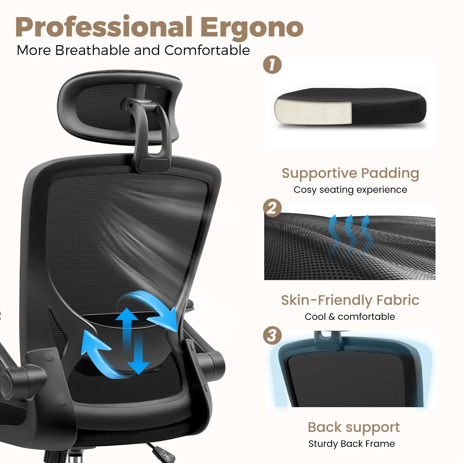 Professional Ergono  
More Breathable and Comfortable  

1. Supportive Padding  
   Cosy seating experience  

2. Skin-Friendly Fabric  
   Cool & comfortable  

3. Back support  
   Sturdy Back Frame