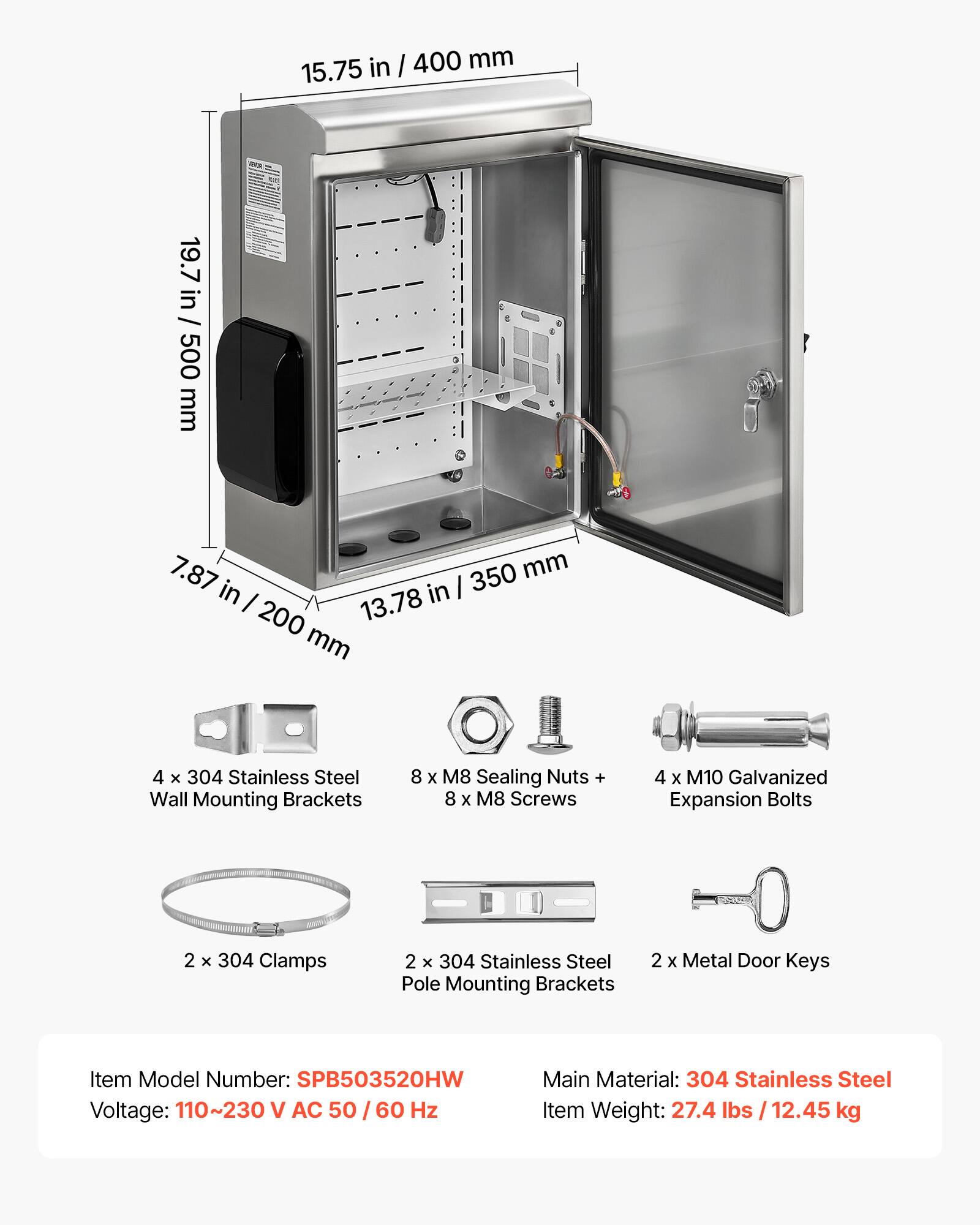 in I 400 mm 15.75 19.7 19.7 in / 500 in / 500 mm 7.87 350 mm in in I I 13.78 200 mm 4 x 304 Stainless Steel Wall Mounting Brackets 8 x M8 Sealing Nuts + 8 x M8 Screws 4 x M10 Galvanized Expansion Bolts 2 x 304 Clamps 2 x 304 Stainless Steel Pole Mounting Brackets 2 x Metal Door Keys Item Model Number: SPB503520HW Voltage: 110~230 V AC 50/60 60 Hz Main Material: 304 Stainless Steel Item Weight: 27.4 lbs 12.45 kg