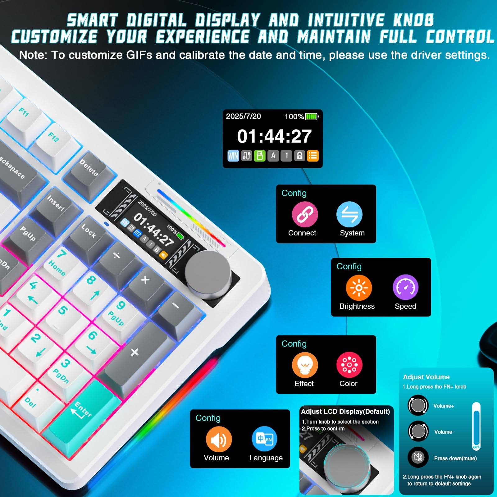 **SMART DIGITAL DISPLAY AND INTUITIVE KNOB**  
**CUSTOMIZE YOUR EXPERIENCE AND MAINTAIN FULL CONTROL**

Note: To customize GIFs and calibrate the date and time, please use the driver settings.

---

**F11**  
2025/7/20  
100%  

**F12**  
01:44:27  

**WN**  
0 A 1 D  

**ackspace**  
Delete  

**Config**  
Insert  

**2026/7/20**  
PgUp  

**Lock**  
812  

**1:44:27**  
A 100%  

**Connect**  
System  

**7**  
Home  

**8**  
PgUp  

**9**  
Brightness  

**4**  
5  

**6**  
Speed  

**1**  
nd  

**2**  
Dn  

**3**  
PgDn  

**Effect**  
Color  

**Adjust Volume**  
1. Long press the FN+ knob  
   - Volume+  
   - Volume-  
   - Press down (mute)  

**2. Long press the FN+ knob again to return to