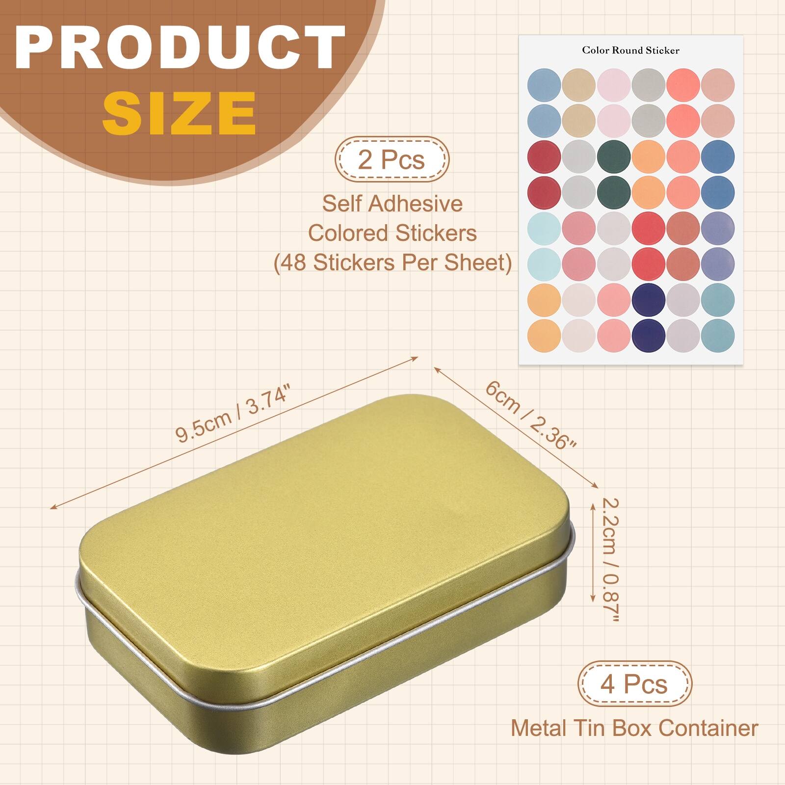 PRODUCT SIZE

2 Pcs
Self Adhesive Colored Stickers (48 Stickers Per Sheet)

3.74" 9.5cm x 6cm - 2.36" 2.2cm / 0.87" 0.87"

4 Pcs
Metal Tin Box Container