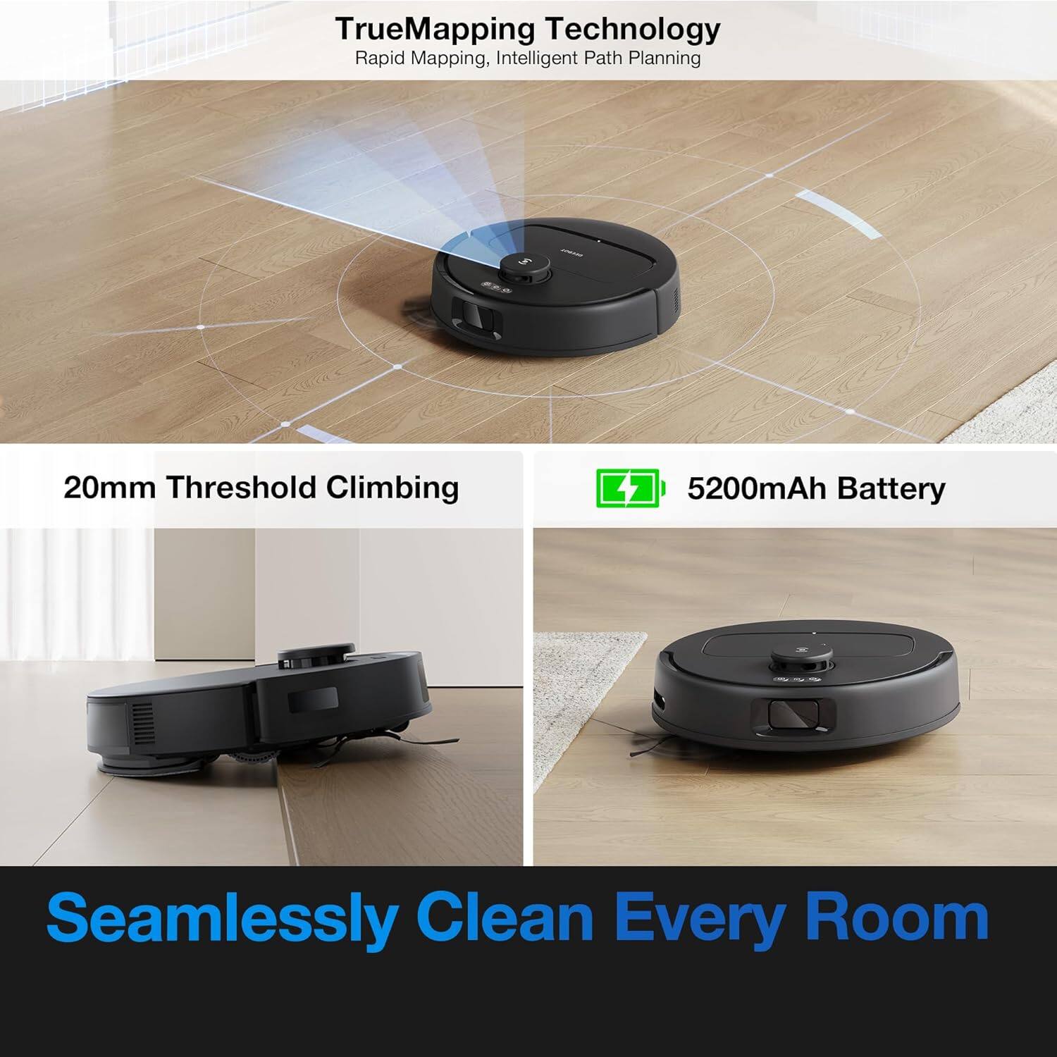 TrueMapping Technology  
Rapid Mapping, Intelligent Path Planning  

20mm Threshold Climbing  

5200mAh Battery  

Seamlessly Clean Every Room