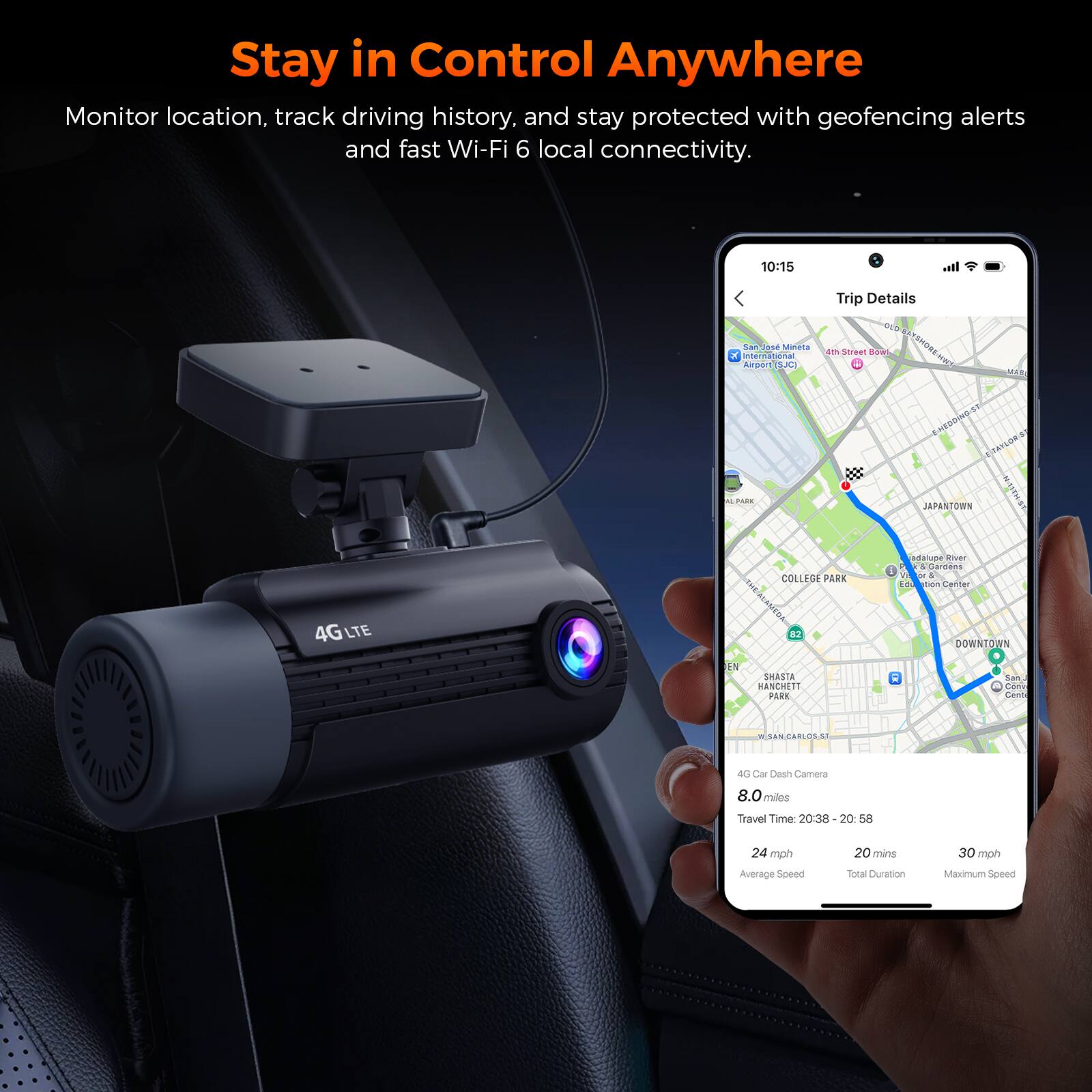 Stay in Control Anywhere  
Monitor location, track driving history, and stay protected with geofencing alerts and fast Wi-Fi 6 local connectivity.

10:15  
Trip Details  
OLD International San Airport Jos SJC Mineta 21 Street Bowl BAYSHORE-HEET MAD E-HEDDING-ST ETAYLORS M PARK JAPANTOWN NATHIST adalupe River Gardens or 1 COLLEGE PARK Edu tion Center  
4GLTE  
EN  
82 SHASTA HANCHETT PARK  
CIC  
DOWNTOWN San. Come Conte  
SAN CARLOS-ST  
4G Car Dash Camera  
8.0 miles  
Travel Time: 20:38 - 20:58  
24 mph Average Speed  
20 mins Total Duration  
30 mph Maximum Speed