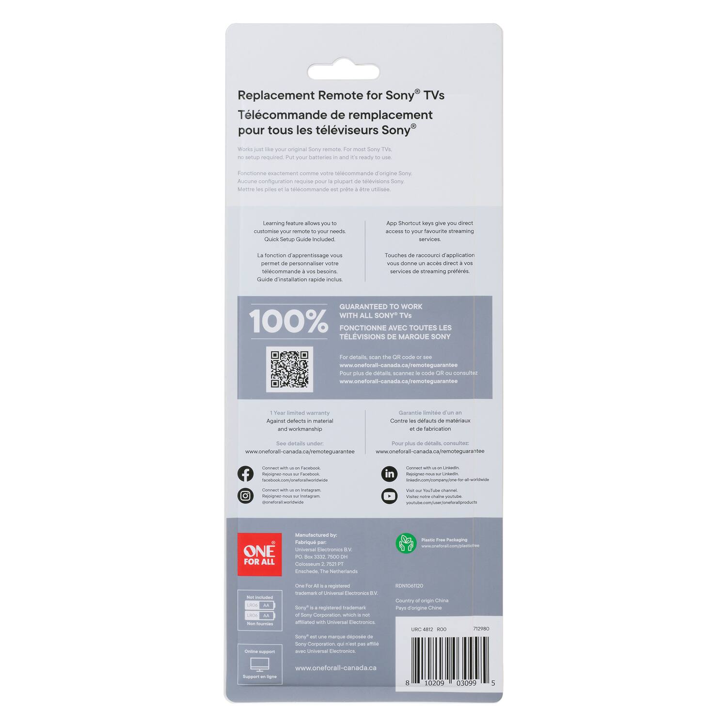 Replacement Remote for Sony® TVs  
Télécommande de remplacement pour tous les téléviseurs Sony®  

Works just like your original Sony® remote for most Sony® TVs.  
Fonctionne exactement comme votre télécommande d'origine Sony® pour la plupart des téléviseurs Sony®.  

Learning feature allows you to customize your remote to your needs.  
La fonction d'apprentissage vous permet de personnaliser votre télécommande.  

Quick Setup Guide Included  
Guide d'installation rapide inclus.  

App Shortcuts key gives you direct access to your favourite streaming services.  
Touche de raccourci d'application vous donne un accès direct à vos services de streaming préférés.  

100% GUARANTEED TO WORK WITH ALL SONY® TVs  
100% FONCTIONNE AVEC TOUTES LES TÉLÉVISIONS DE MARQUE SONY®  

For details, scan the QR code or see www.oneforall-canada.ca/remoteguarantee  
Pour plus de détails, scanné le code QR ou visitez www.oneforall-canada.ca/remoteguarantee  

1 Year limited warranty against defects