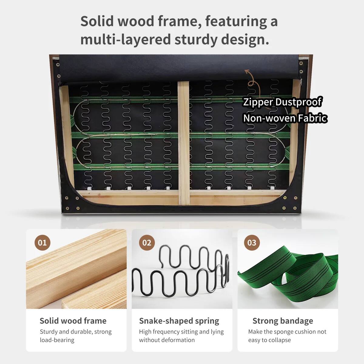 Solid wood frame, featuring a multi-layered sturdy design.  
Zipper Dustproof Non-woven Fabric  

01 Solid wood frame  
Sturdy and durable, strong load-bearing  

02 Snake-shaped spring  
High frequency sitting and lying without deformation  

03 Strong bandage  
Make the sponge cushion not easy to collapse
