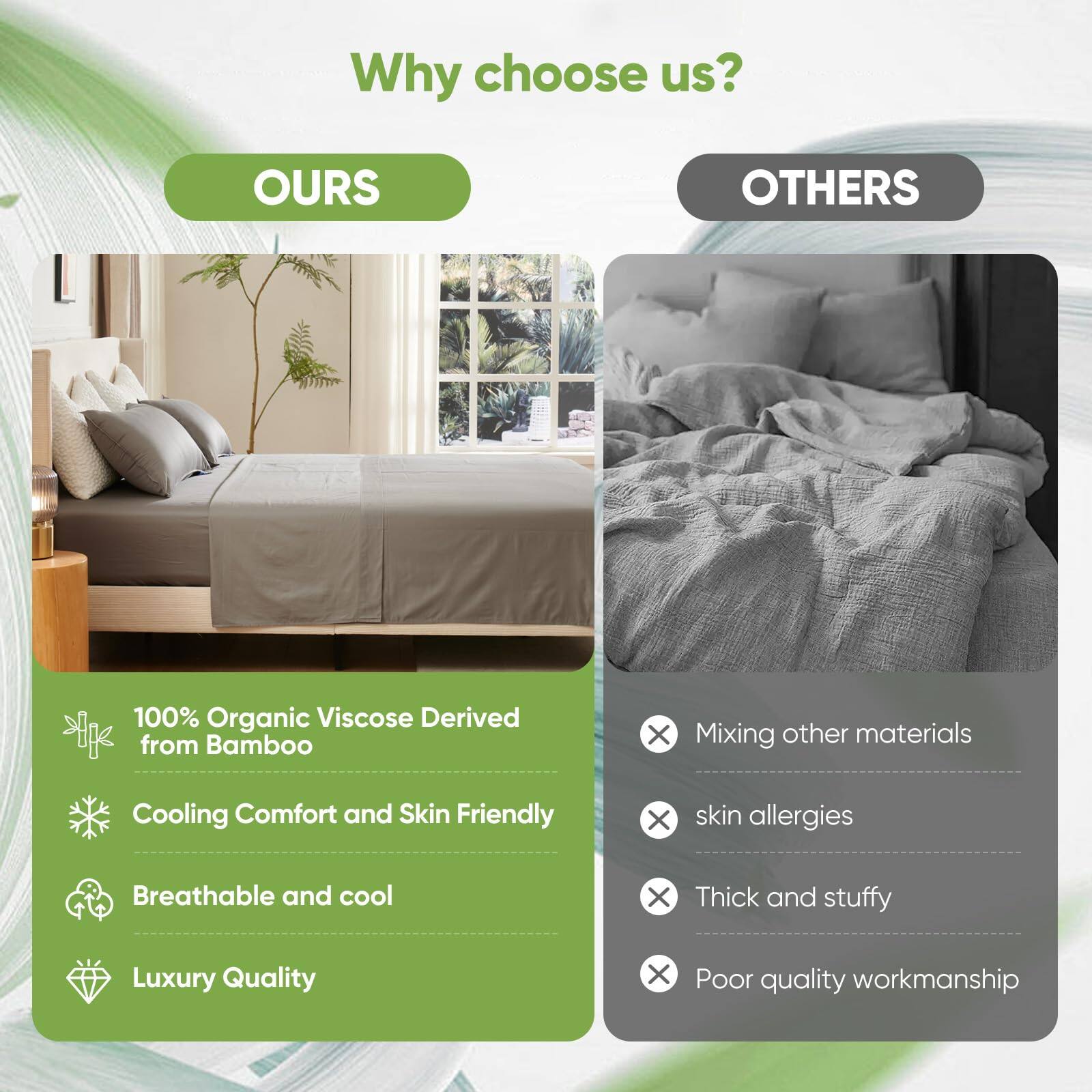 Why choose us?

**OURS**

- 100% Organic Viscose Derived from Bamboo
- Cooling Comfort and Skin Friendly
- Breathable and cool
- Luxury Quality

**OTHERS**

- Mixing other materials
- skin allergies
- Thick and stuffy
- Poor quality workmanship