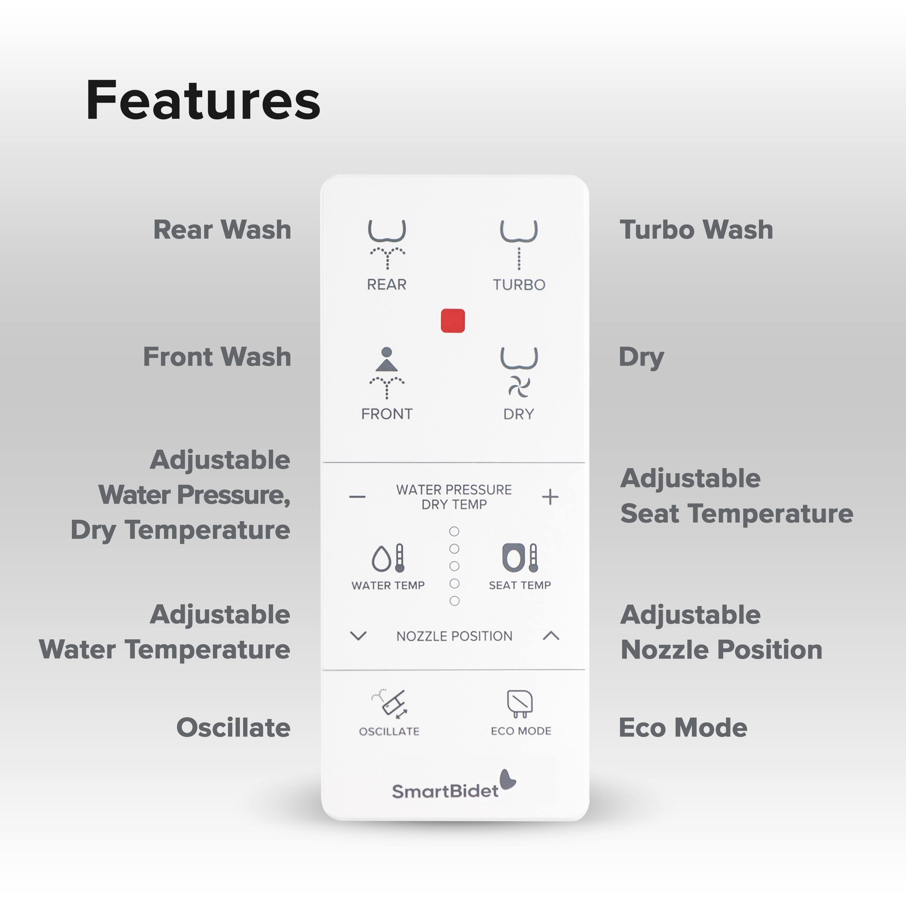 Features

- Rear Wash
- Front Wash
- Adjustable Water Pressure, Dry Temperature
- Adjustable Water Temperature
- Oscillate

Turbo Wash

- Dry

Adjustable Seat Temperature

Adjustable Nozzle Position

Eco Mode

SmartBidet