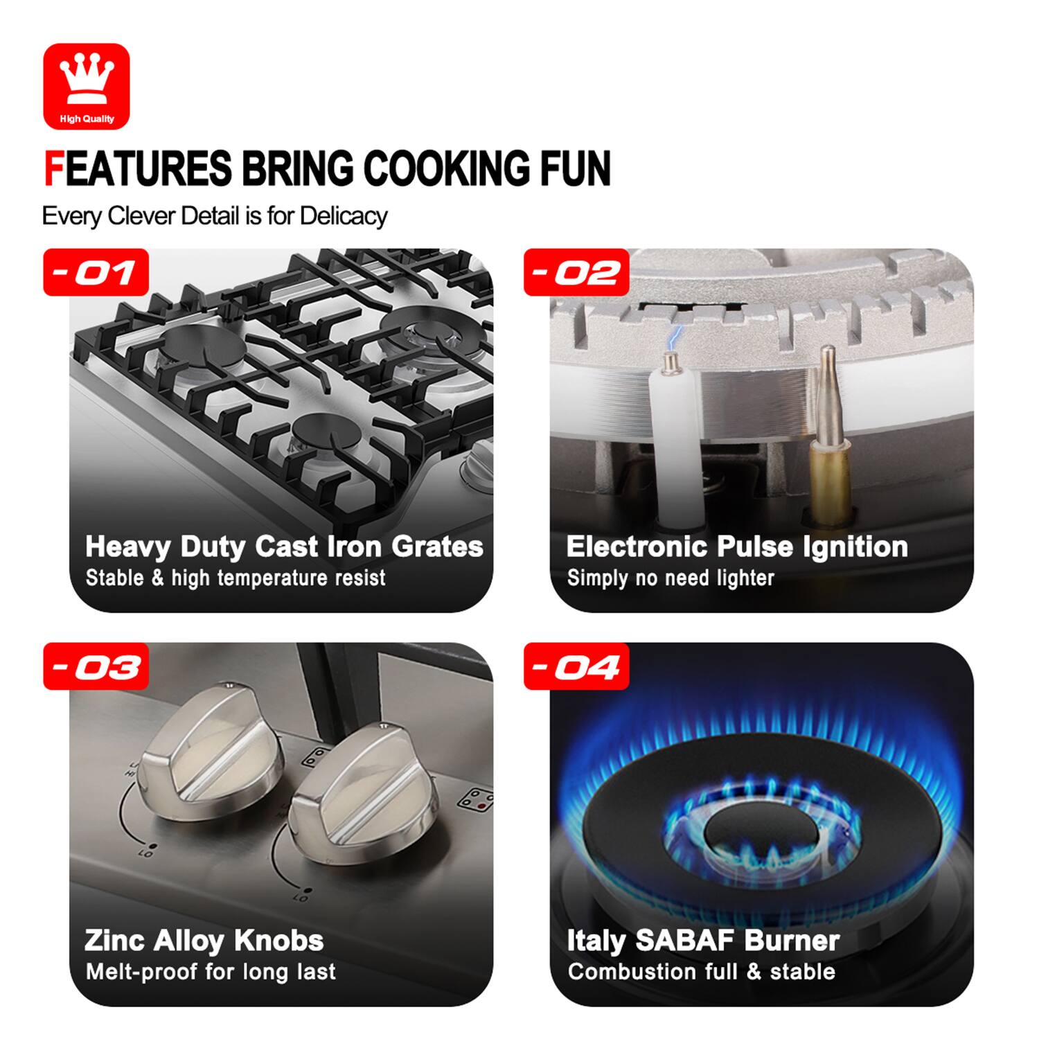 High Quality FEATURES BRING COOKING FUN Every Clever Detail is for Delicacy

-01 Heavy Duty Cast Iron Grates Stable & high temperature resist
-02 Electronic Pulse Ignition Simply no need lighter
-03 Zinc Alloy Knobs Melt-proof for long last
-04 Italy SABAF Burner Combustion full & stable