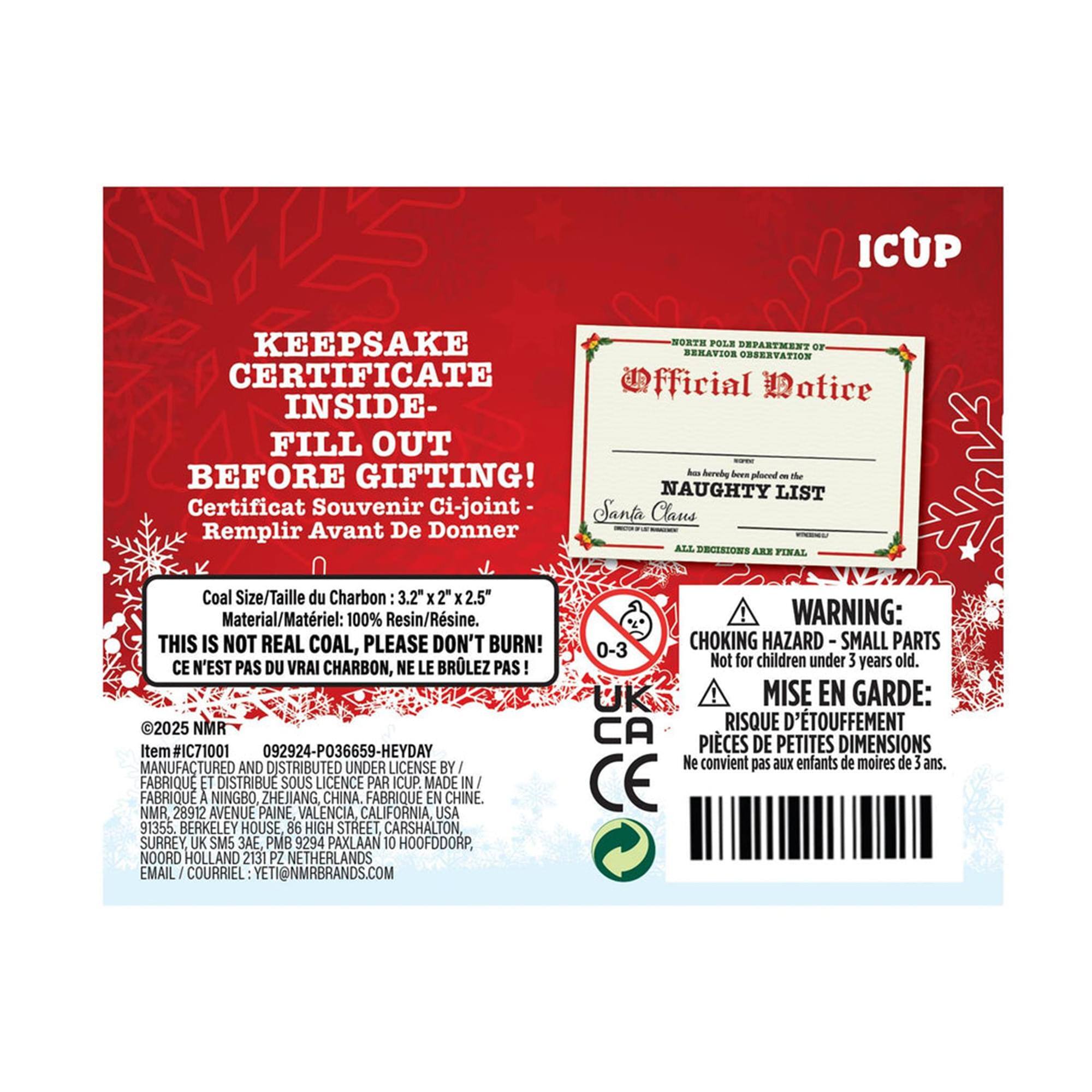 ICUP Keepsake Certificate Inside - Fill Out Before Gifting!  
Certificat Souvenir Ci-joint - Remplir Avant De Donner  

Coal Size/Taille du Charbon: 3.2" x 2 x 2.5"  
Material/Matière: 100% Resin/Résine  
This is not real coal, please don't burn!  
Ce n'est pas du vrai charbon, ne le brûlez pas!  

2025 NMR #IC71001 092924-P036659-HEYDAY  
Manufactured and distributed under license by Fabrique et distribué sous licence par ICUP Made in Fabrique à Ningbo, Zhejiang, China. Fabriqué en Chine.  

NMR, 28912 Avenue Paine, Valencia, California, USA 91355  
Berkeley House, 86 High Street, Carshalton, Surrey, UK SM5 3A  
PMB 9294 Paxlaan 10, Hoofddorp, Noord Holland 2131 PZ Netherlands  
Email: Courriel: ETI