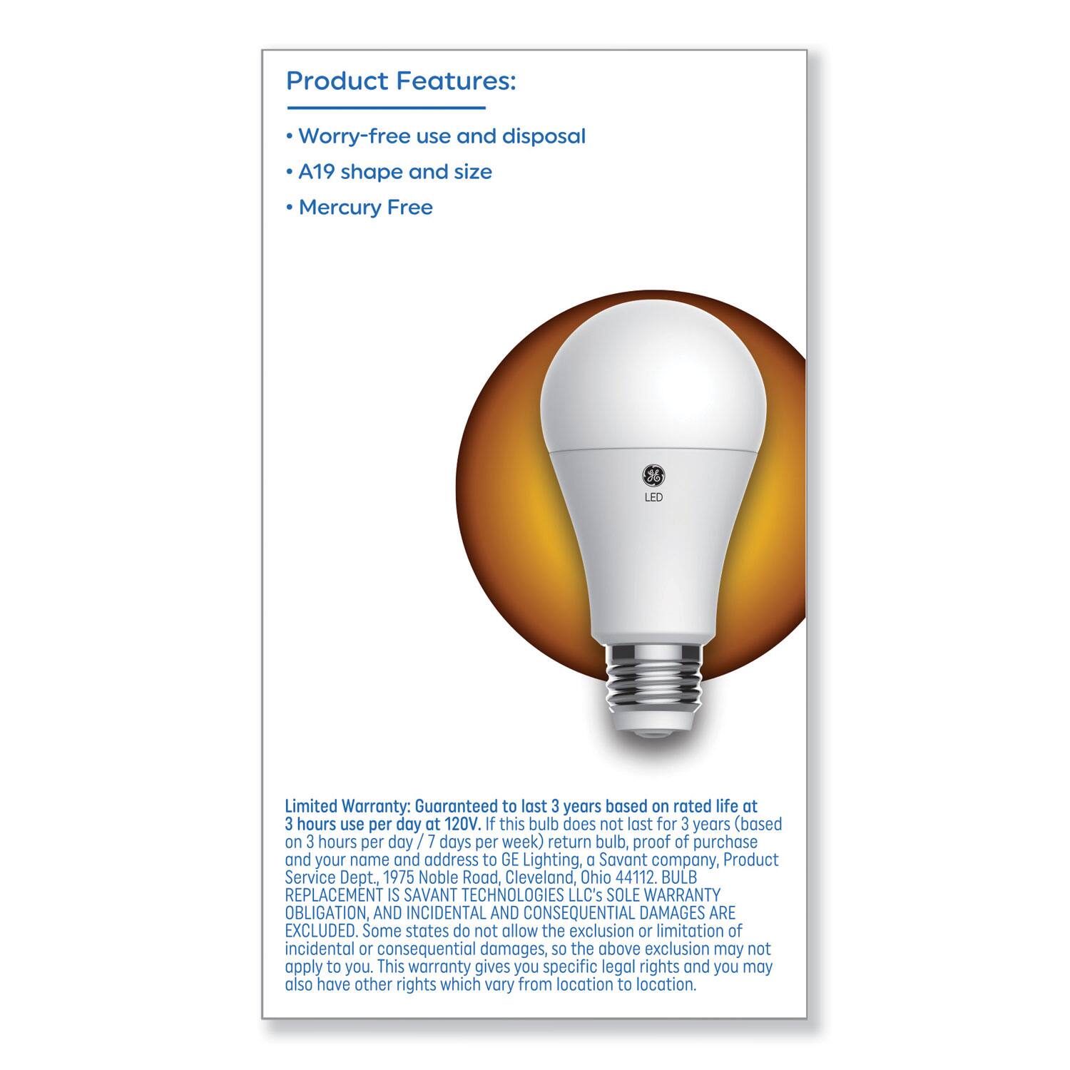 Product Features:
- Worry-free use and disposal
- A19 shape and size
- Mercury Free

Limited Warranty: Guaranteed to last 3 years based on rated life at 3 hours use per day at 120V. If this bulb does not last for 3 years (based on 3 hours per day / 7 days per week), return bulb, proof of purchase and your name and address to GE Lighting, a Savant company, Product Service Dept., 1975 Noble Road, Cleveland, Ohio 44112. BULB REPLACEMENT IS SAVANT TECHNOLOGIES LLC's SOLE WARRANTY OBLIGATION, AND INCIDENTAL AND CONSEQUENTIAL DAMAGES ARE EXCLUDED. Some states do not allow the exclusion or limitation of incidental or consequential damages, so the above exclusion may not apply to you. This warranty gives you specific legal rights and you may also have other rights which vary from location to location.