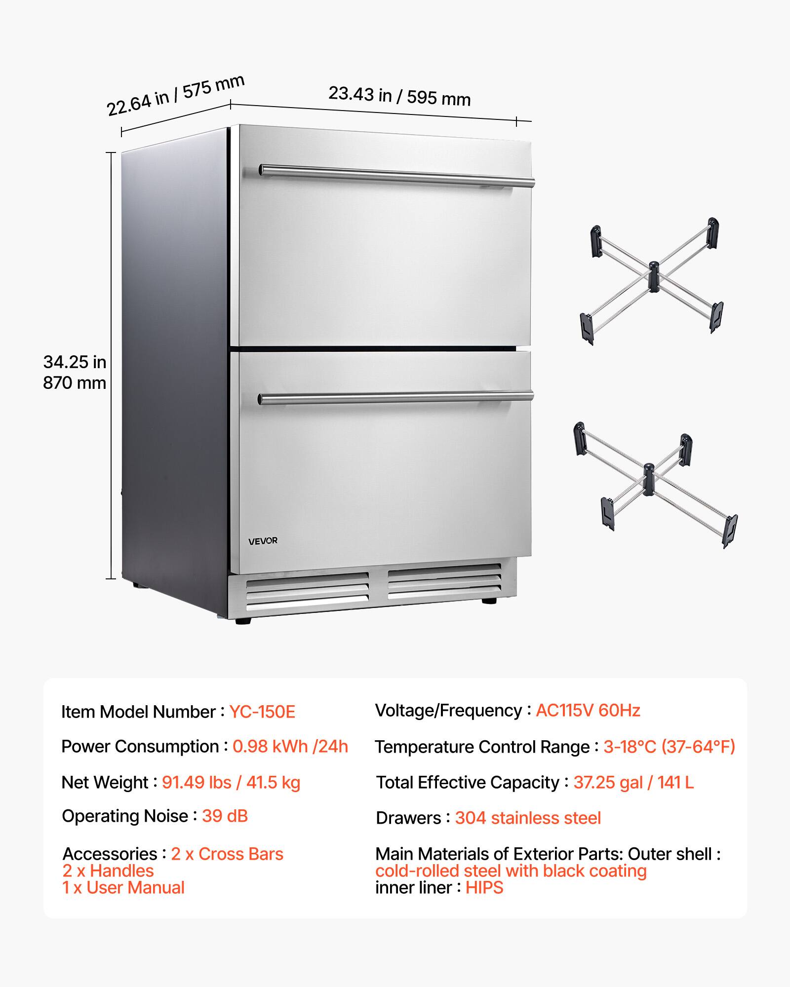 575 mm in I 22.64 23.43 in / 595 mm 34.25 in 870 mm VEVOR

Item Model Number: YC-150E

Voltage/Frequency: AC115V 60Hz

Power Consumption: 0.98 kWh /24h

Temperature Control Range: 3-18°C (37-64°F)

Net Weight: 91.49 lbs / 41.5 kg

Operating Noise: 39 dB

Total Effective Capacity: 37.25 gal / 141 L

Drawers: 304 stainless steel

Accessories: 2 X Cross Bars 2 X Handles 1 X User Manual

Main Materials of Exterior Parts: Outer shell cold-rolled steel with black coating inner liner HIPS
