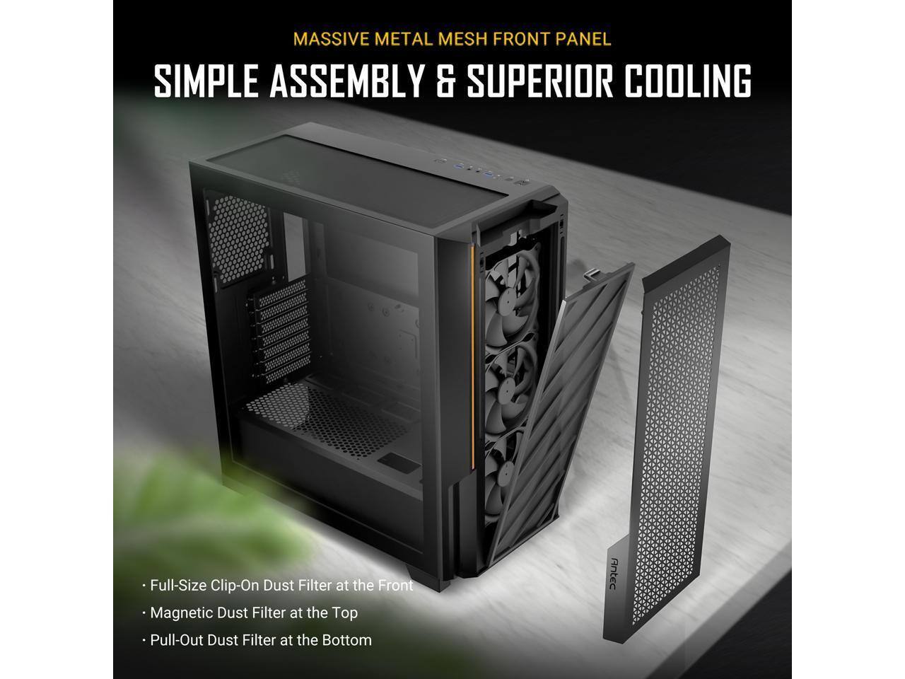 MASSIVE METAL MESH FRONT PANEL  
SIMPLE ASSEMBLY & SUPERIOR COOLING  

- Full-Size Clip-On Dust Filter at the Front  
- Magnetic Dust Filter at the Top  
- Pull-Out Dust Filter at the Bottom  

Antec