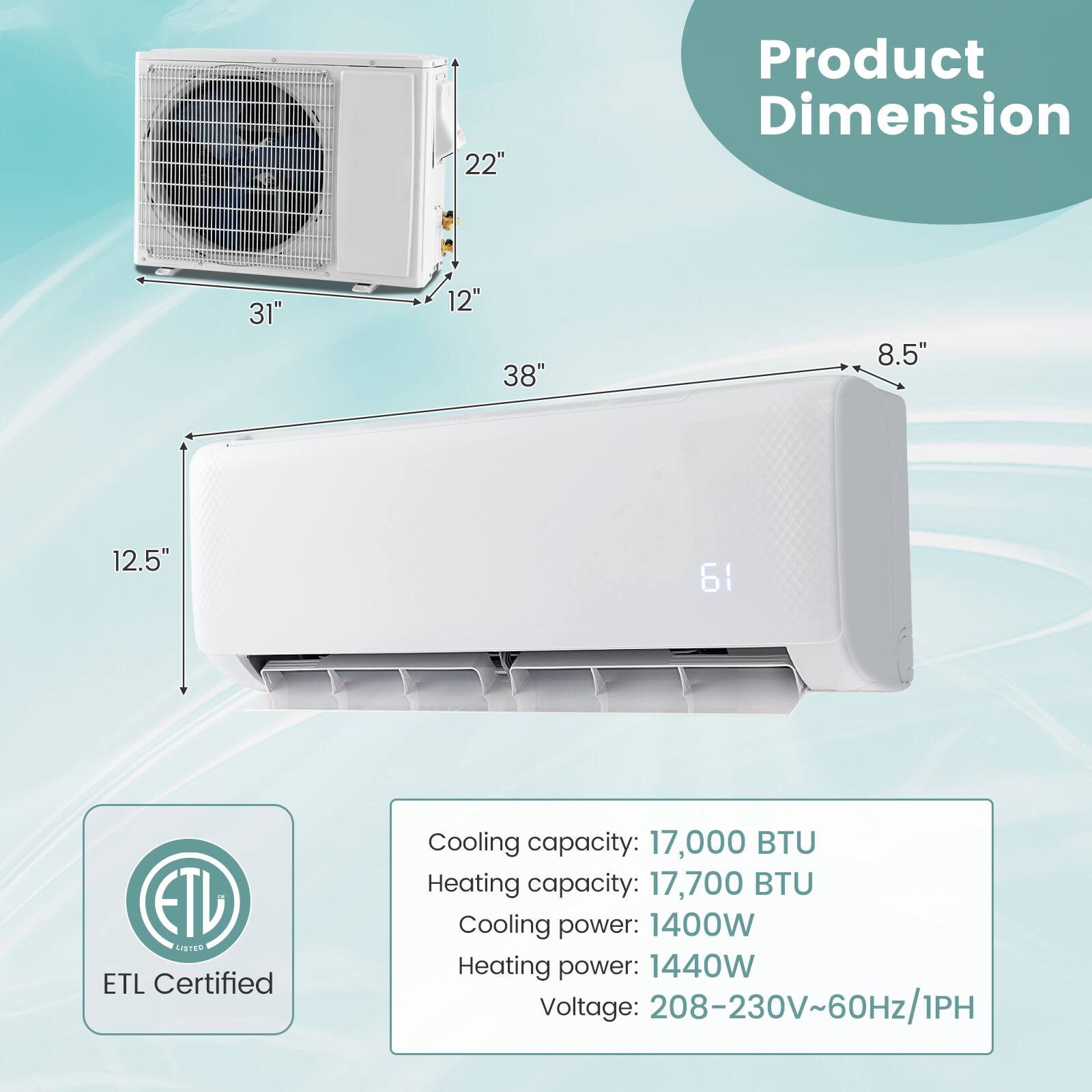Product Dimension: 31" x 38" x 22" x 12.5" x 8.5" ETL Certified Cooling capacity: 17,000 BTU Heating capacity: 17,700 BTU Cooling power: 1400W Heating power: 1440W Voltage: 208-230V~60Hz/1PH