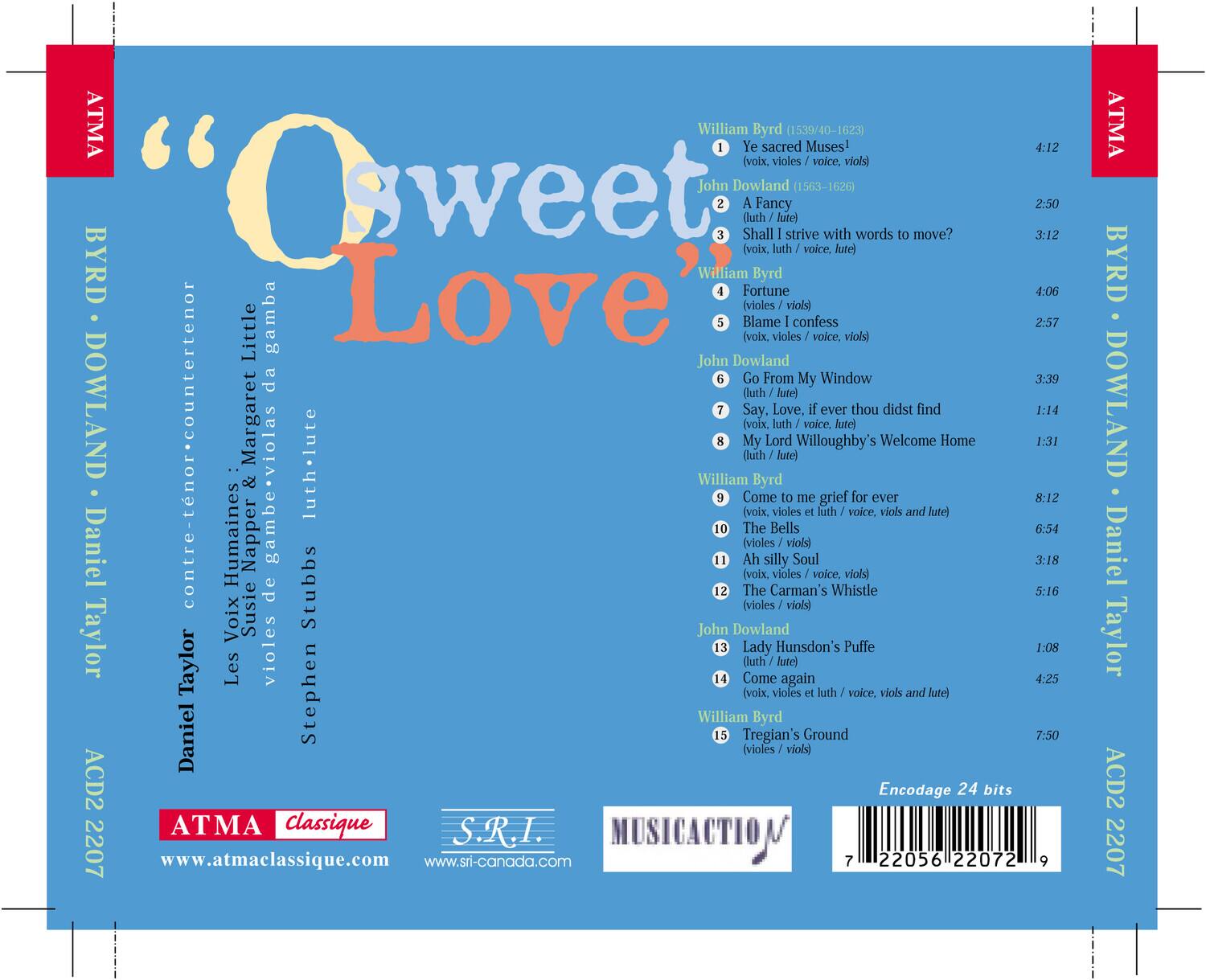 "O sweet Love"  
BYRD · DOWLAND  

William Byrd (1539/40-1623)  
1. Ye sacred Muses! 4:12 (voix, violes, voice, viols)  
2. A Fancy 2:50 (luth, lute)  
3. Shall strive with words to move? 3:12 (voix, luth, voice, lute)  
4. Fortune 4:06 (violes, violi)  
5. Blame (voix, violes, confess I voice, violi) 2:57  
6. Go From My Window 3:39 (luth, lute)  
7. Say, Love, if ever thou didst find My Lord Willoughby's Welcome Home 1:14 (voix, luth, voice, lute)  
8. Come to me grief for ever 8:12 (voix, violes et luth, voice, viols and lute)  
9. The Bells 6:54 (violes, violi)  
10. Ah silly Soul