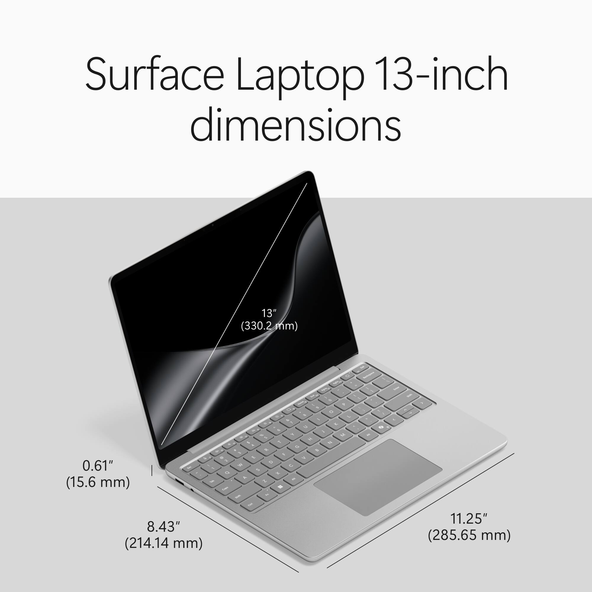 Surface Laptop 13-inch dimensions

13" (330.2 mm)
0.61" (15.6 mm)
8.43" (214.14 mm)
11.25" (285.65 mm)