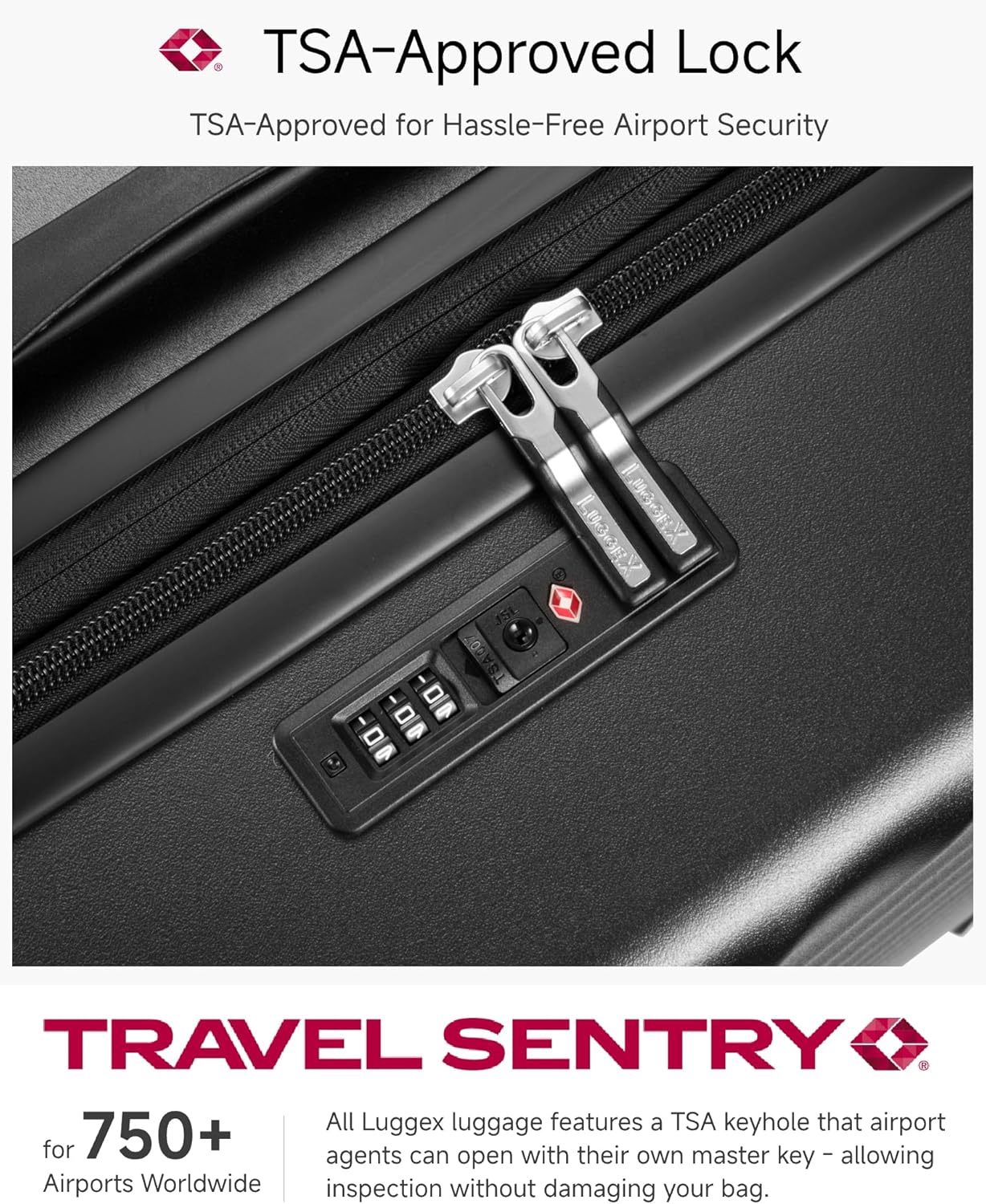 TSA-Approved Lock  
TSA-Approved for Hassle-Free Airport Security  

TRAVEL SENTRY  

750+ Airports Worldwide  

All Luggex luggage features a TSA keyhole that airport agents can open with their own master key, allowing inspection without damaging your bag.