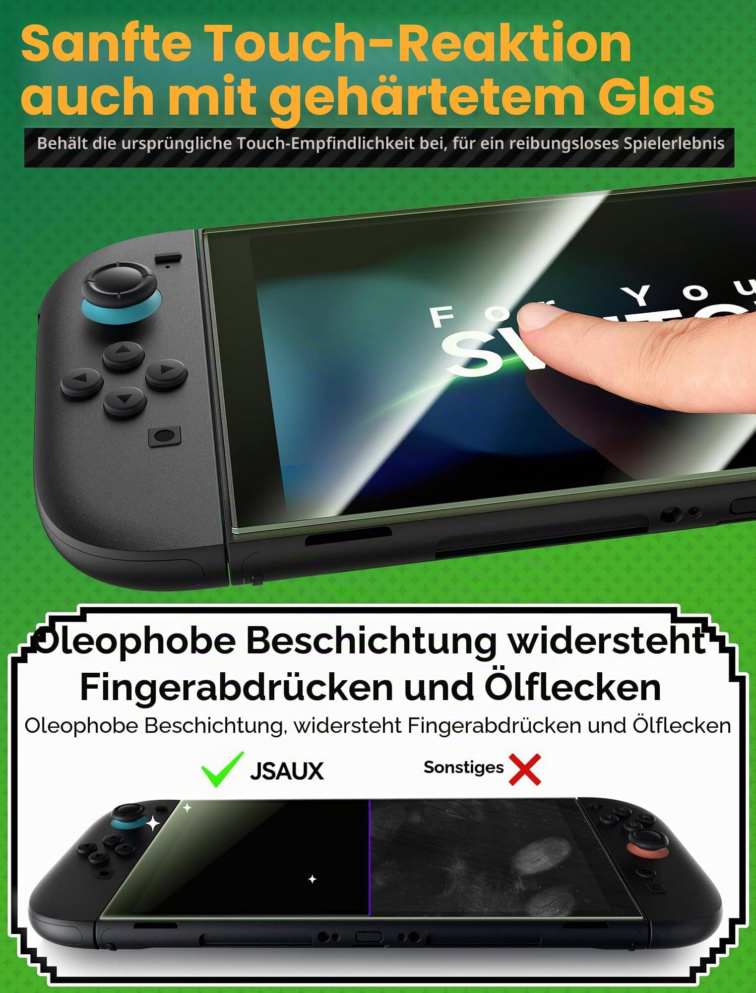 Sanfte Touch-Reaktion auch mit gehärtetem Glas  
Bewahrt die ursprüngliche Touch-Empfindlichkeit bei, für ein reibungsloses Spielerlebnis

Oleophile Beschichtung widersteht Fingerabdrücken und Ölflecken  
Oleophile Beschichtung, widersteht Fingerabdrücken und Ölflecken  
JSAUX  
Sonstiges
