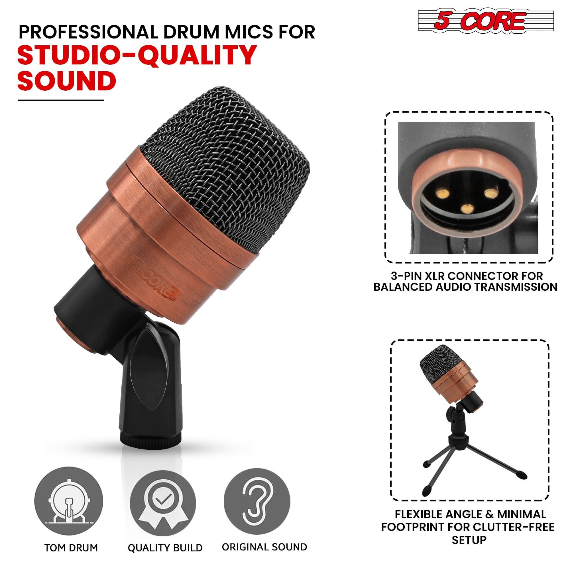 PROFESSIONAL DRUM MICS FOR  
STUDIO-QUALITY SOUND

5 CORE

3-PIN XLR CONNECTOR FOR BALANCED AUDIO TRANSMISSION

FLEXIBLE ANGLE & MINIMAL FOOTPRINT FOR CLUTTER-FREE SETUP

TOM DRUM  
QUALITY BUILD  
ORIGINAL SOUND