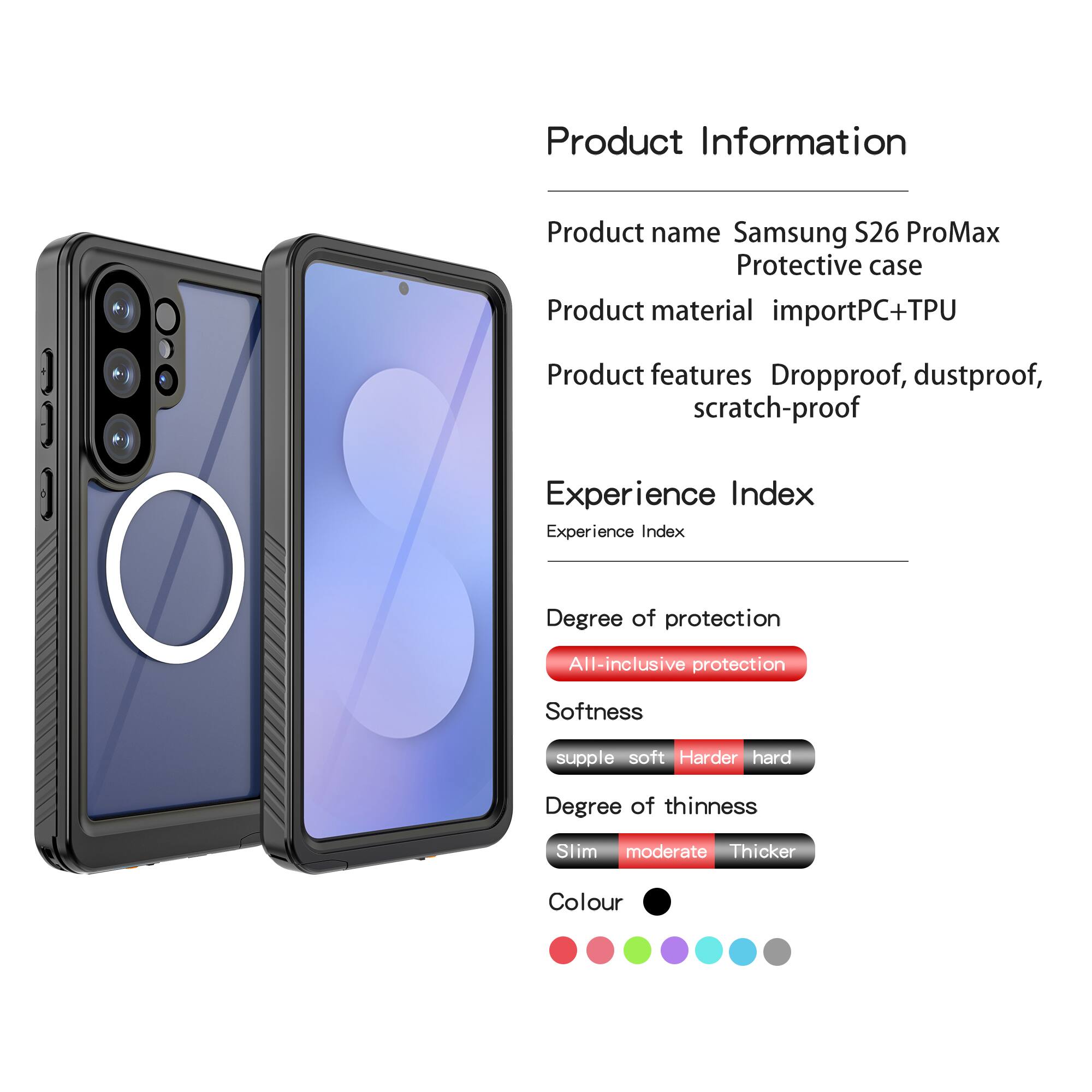 Product Information  
Product name: Samsung S26 ProMax Protective case  
Product material: importPC+TPU  
Product features: Dropproof, dustproof, scratch-proof  

Experience Index  
Experience Index  
Degree of protection: All-inclusive protection  
Softness: supple soft, Harder hard  
Degree of thinness: Slim moderate, Thicker  
Colour