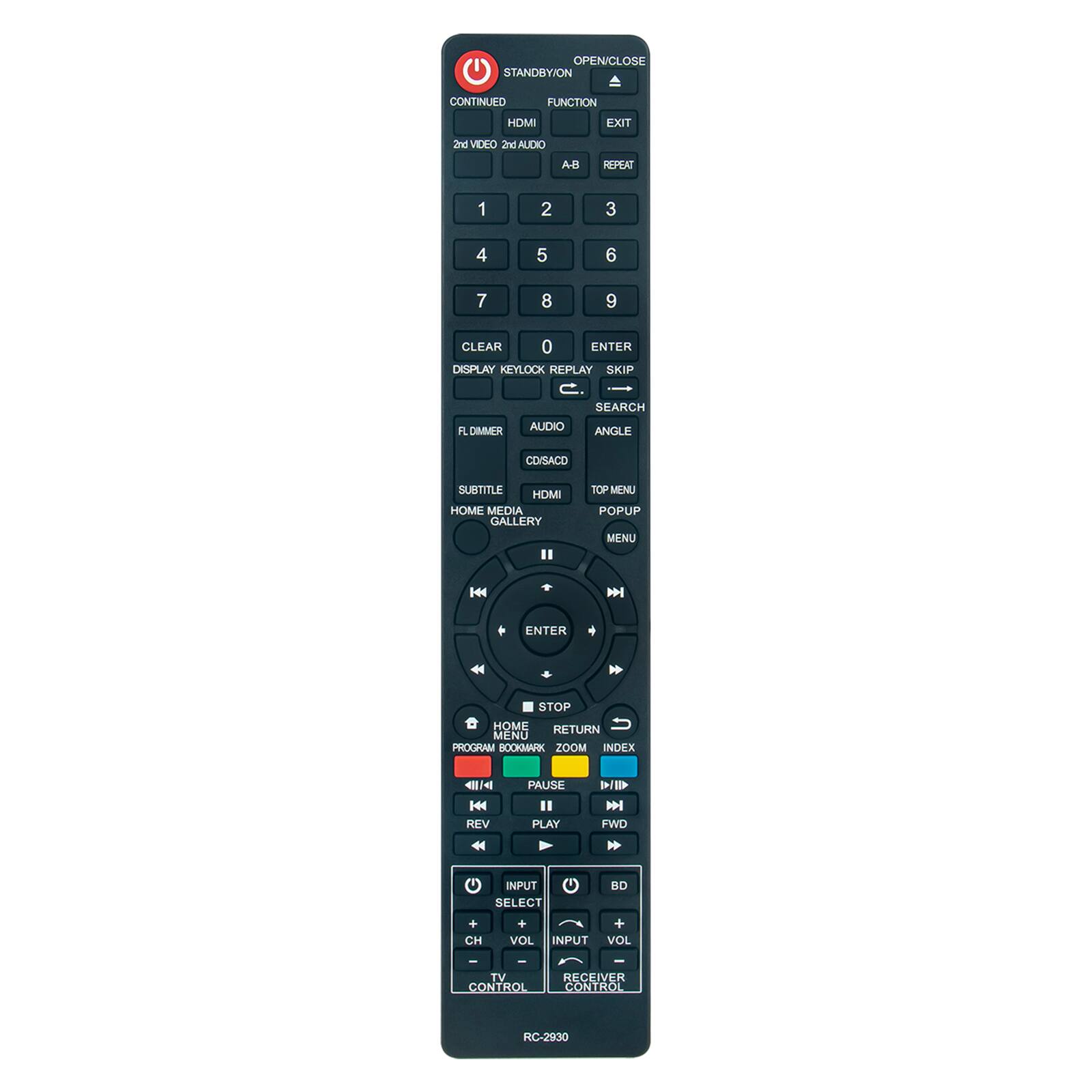 OPEN/CLOSE STANDBY/ON  
CONTINUED  
FUNCTION  
HDMI  
EXIT  
2nd VIDEO 2nd AUDIO  
A-B  
REPEAT  
1  
2  
3  
4  
5  
6  
7  
8  
9  
CLEAR 0 ENTER  
DISPLAY KEYLOCK  
REPLAY SKIP  
SEARCH  
FL DIMMER  
AUDIO  
ANGLE  
COISACO  
SUBTITLE  
HDMI  
HOME MEDIA GALLERY  
TOP MENU  
POPUP MENU  

ENTER  
STOP  
HOME  
RETURN  
MENU  
PROGRAM  
BOOKMARK  
ZOOM  
INDEX  
K REV  
PAUSE  
II PLAY  
FWD  
INPUT SELECT  
BD  
+ CH  
+ + VOL  
INPUT VOL  
TV RECEIVER CONTROL  
CONTROL  
RC-2930