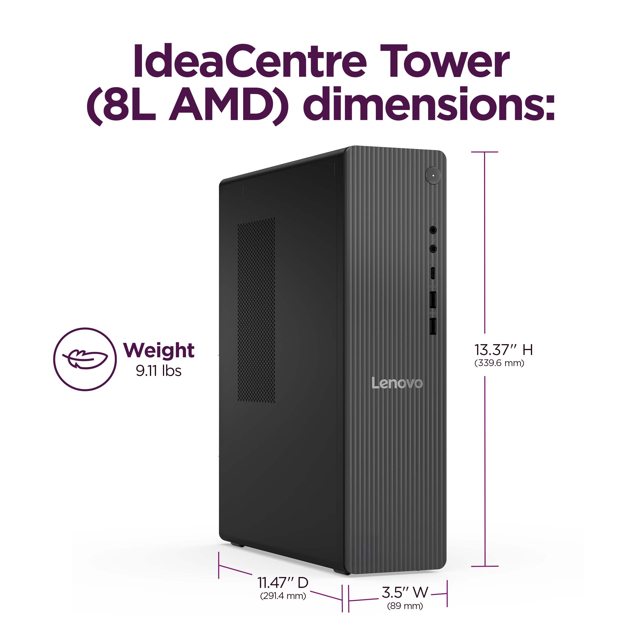 IdeaCentre Tower (8L AMD) dimensions: Weight 9.11 lbs Lenovo 13.37" H (339.6 mm) 11.47" D (291.4 mm) 3.5" W (89 mm)