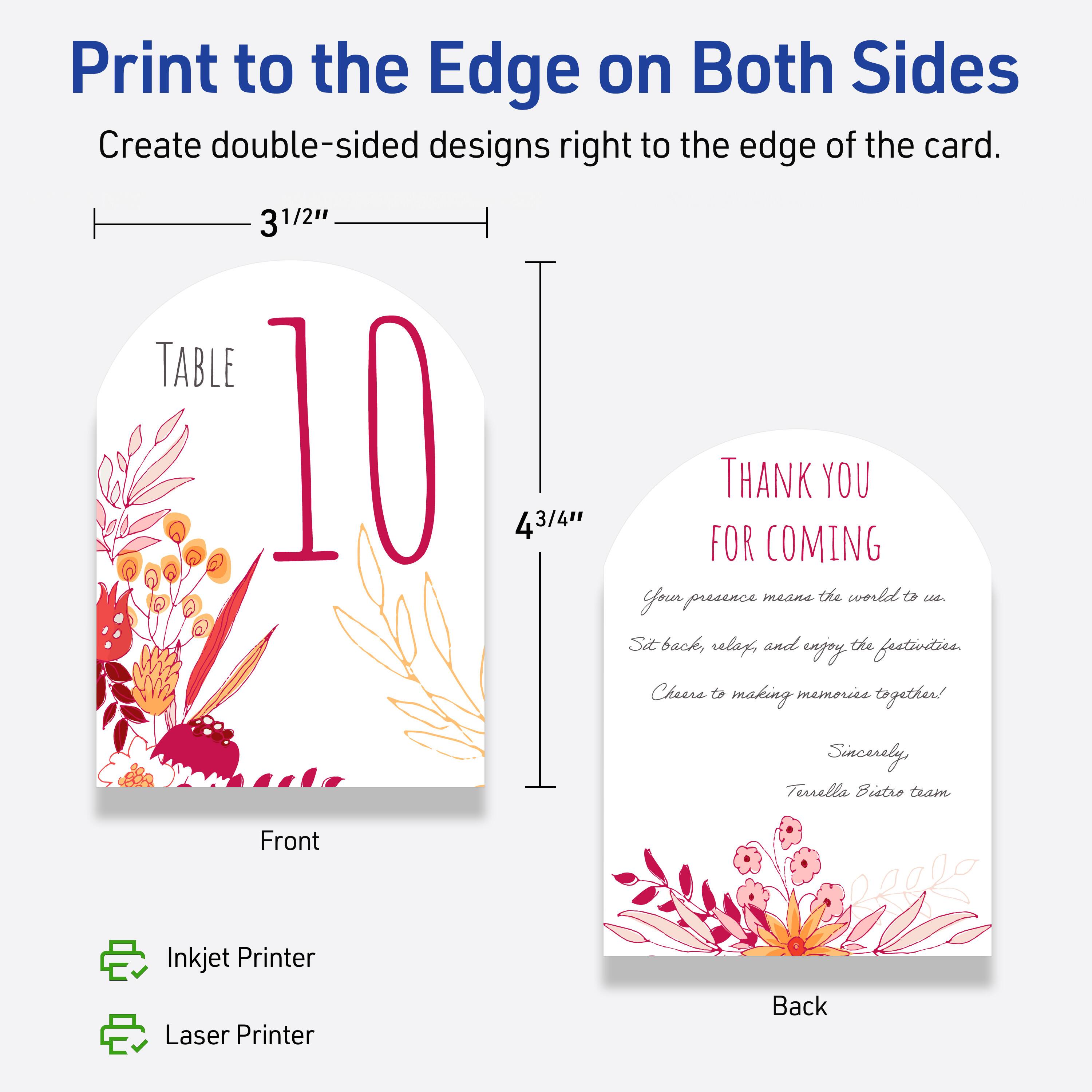 Print to the Edge on Both Sides  
Create double-sided designs right to the edge of the card.

Front  
3 1/2" x 4 3/4"  
TABLE 10

Back  
THANK YOU FOR COMING  
Your presence means the world to us.  
Sit back, relax, and enjoy the festivities.  
Cheers to making memories together!  
Sincerely,  
Turrella Bistro team

Inkjet Printer  
Laser Printer
