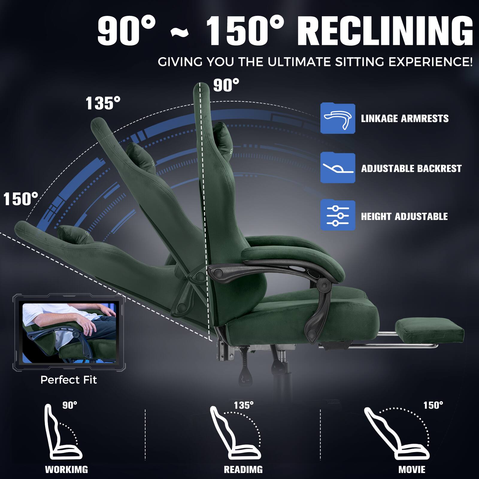 90° ~ 150° RECLINING  
GIVING YOU THE ULTIMATE SITTING EXPERIENCE!  

LINKAGE ARMRESTS  
ADJUSTABLE BACKREST  
HEIGHT ADJUSTABLE  

Perfect Fit  

90° WORKING  
135° READING  
150° MOVIE