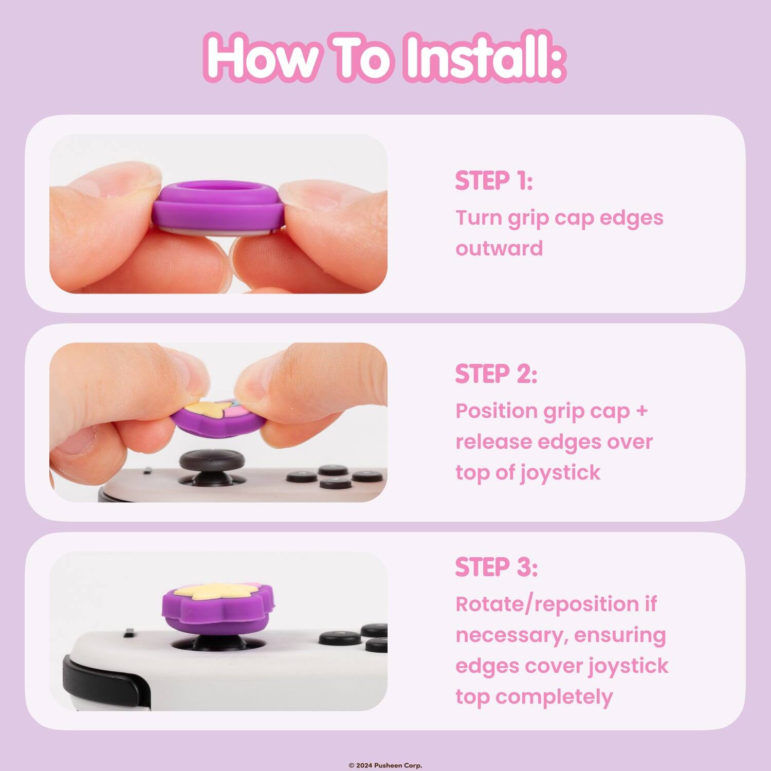 How To Install:
STEP 1: Turn grip cap edges outward
STEP 2: Position grip cap + release edges over top of joystick
STEP 3: Rotate/reposition if necessary, ensuring edges cover joystick top completely
© 2024 Pusheen Corp.