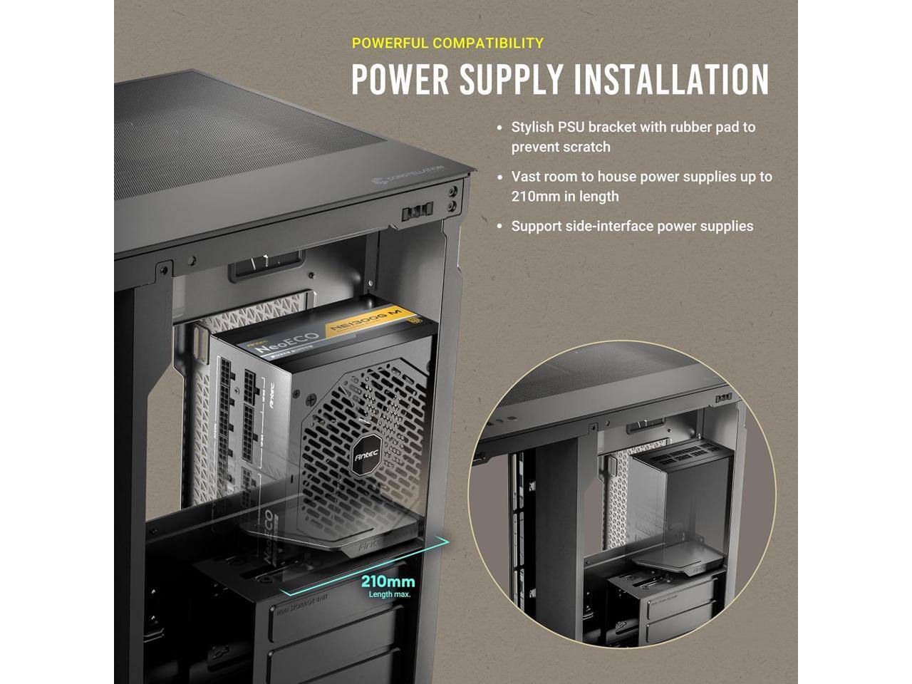 POWERFUL COMPATIBILITY  
POWER SUPPLY INSTALLATION  

- Stylish PSU bracket with rubber pad to prevent scratch  
- Vast room to house power supplies up to 210mm in length  
- Support side-interface power supplies  

210mm Length max.