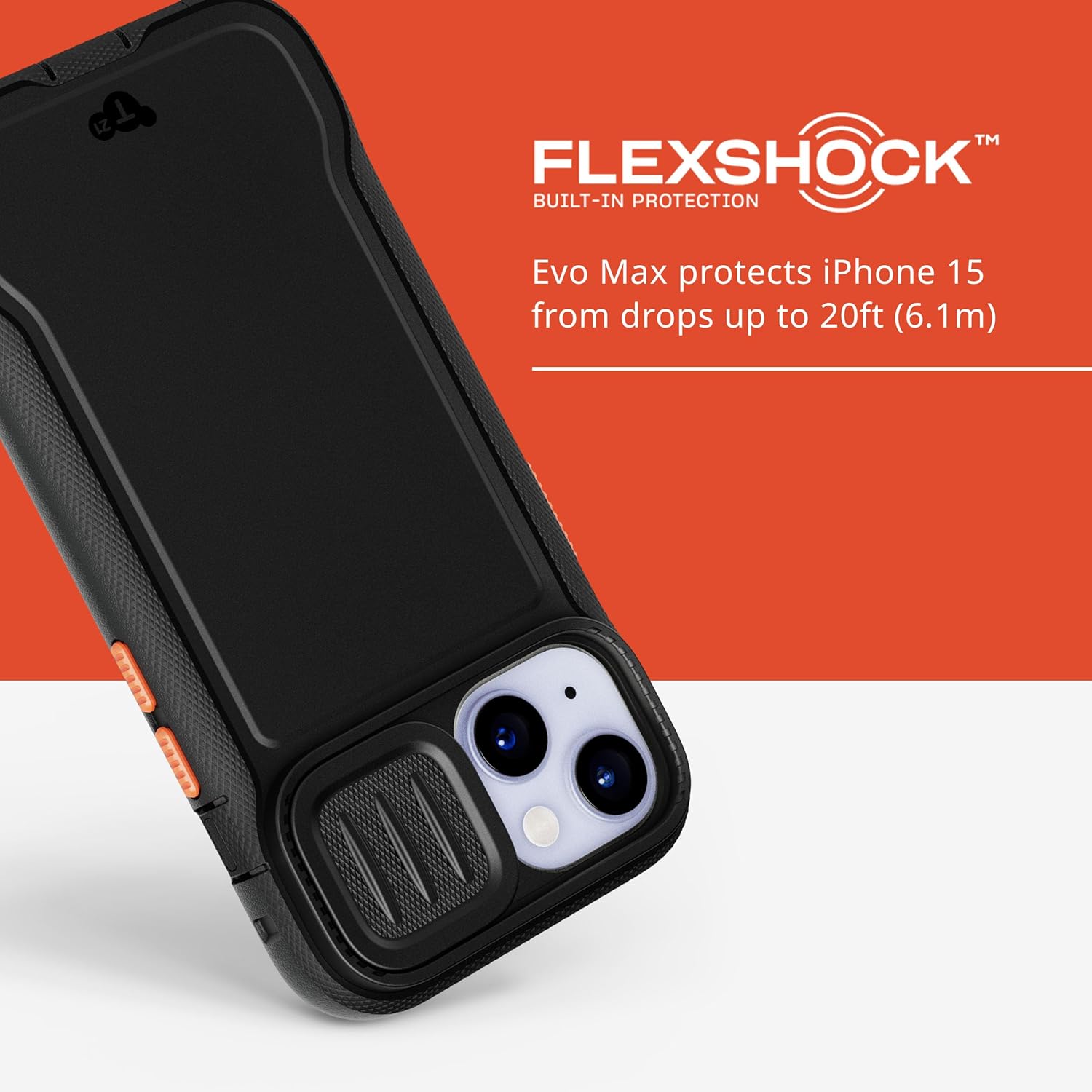FLEXSHOCK™  
BUILT-IN PROTECTION  

Evo Max protects iPhone 15 from drops up to 20ft (6.1m)