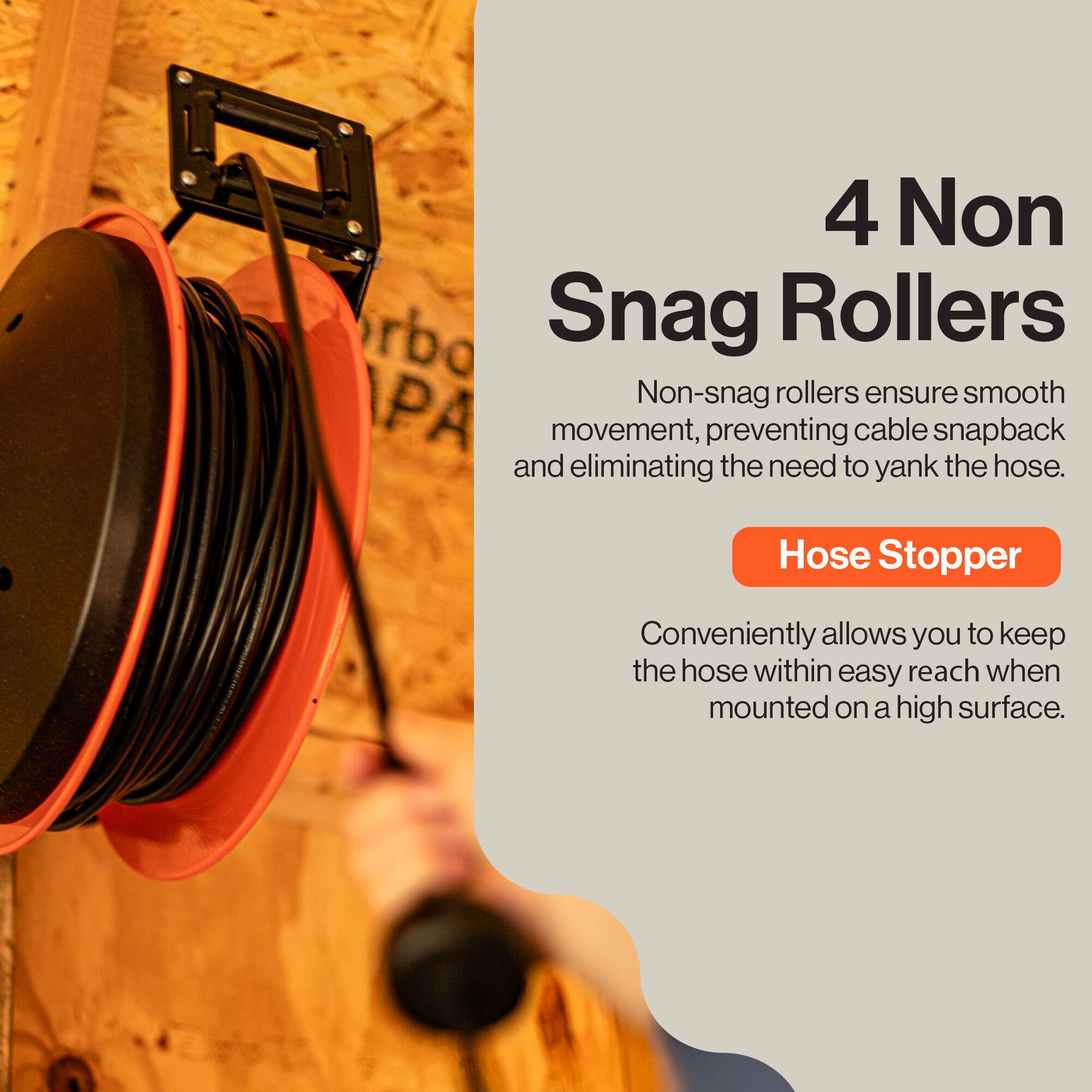 4 Non Snag Rollers  
Non-snag rollers ensure smooth movement, preventing cable snapback and eliminating the need to yank the hose.  

Hose Stopper  
Conveniently allows you to keep the hose within easy reach when mounted on a high surface.