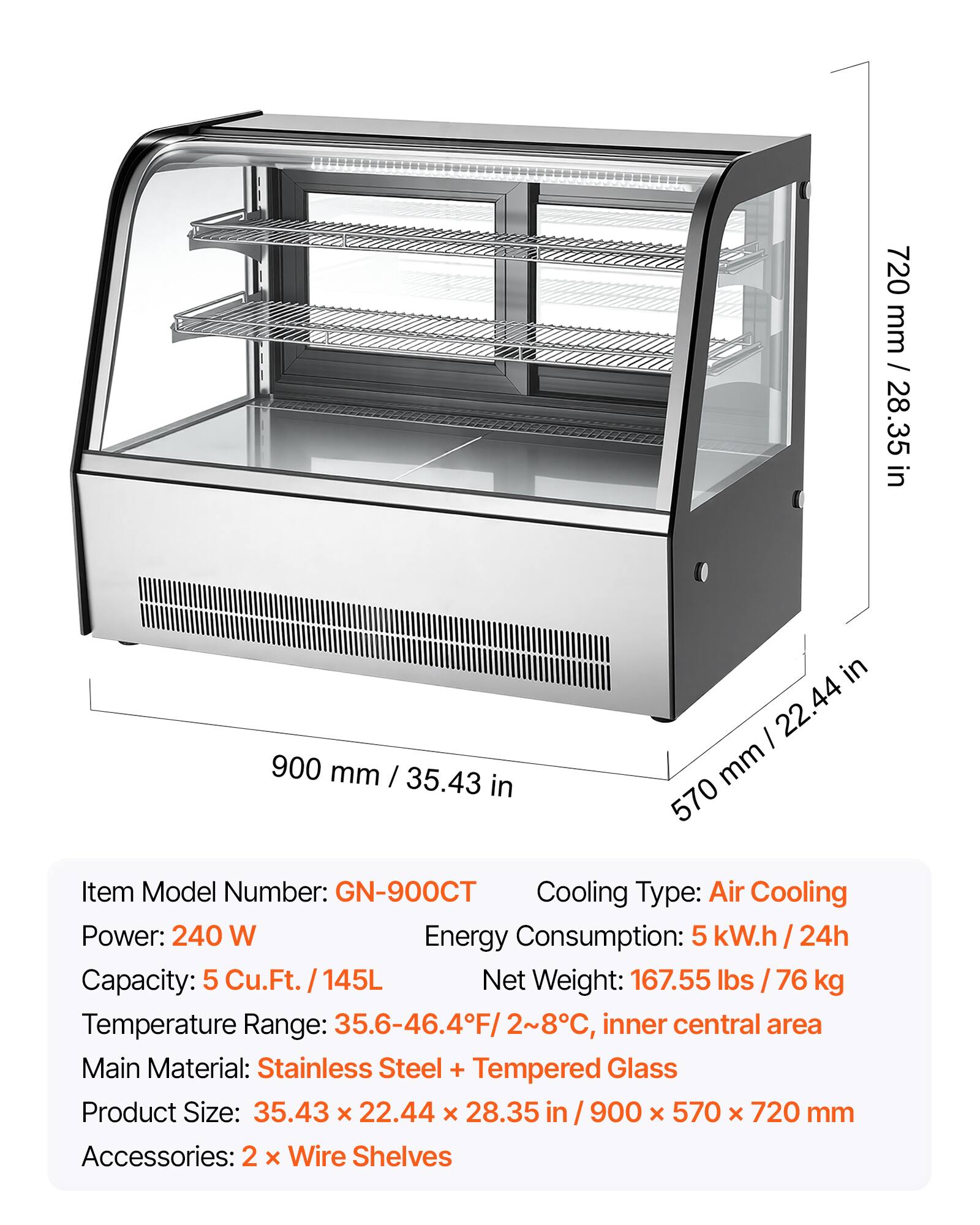 Item Model Number: GN-900CT  
Cooling Type: Air Cooling  
Power: 240 W  
Energy Consumption: 5 kW.h / 24h  
Capacity: 5 Cu.Ft. / 145L  
Net Weight: 167.55 lbs / 76 kg  
Temperature Range: 35.6-46.4°F / 2-8°C, inner central area  
Main Material: Stainless Steel + Tempered Glass  
Product Size: 35.43 x 22.44 x 28.35 in / 900 x 570 x 720 mm  
Accessories: 2 x Wire Shelves  

720 mm / 28.35 in  
900 mm / 35.43 in  
570 mm / 22.44 in