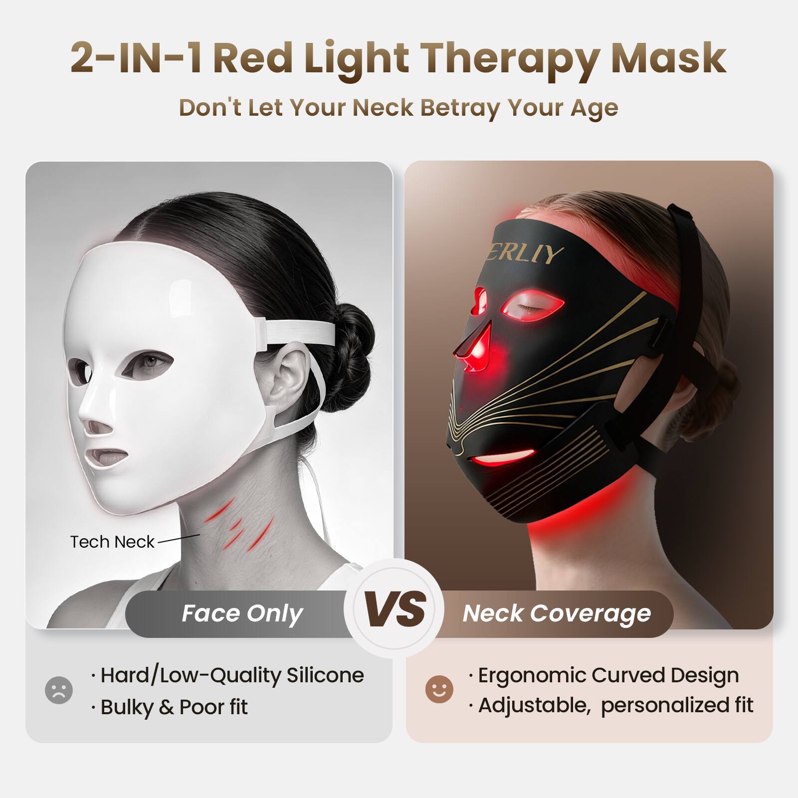 2-IN-1 Red Light Therapy Mask  
Don't Let Your Neck Betray Your Age

ERLIY  
Tech Neck  
Face Only  
VS Neck Coverage  
Hard/Low-Quality Silicone  
Bulky & Poor fit  
Ergonomic Curved Design  
Adjustable, personalized fit