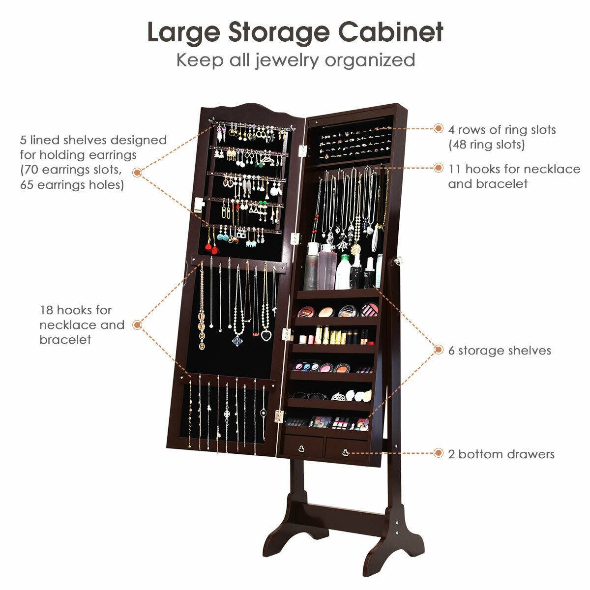 Large Storage Cabinet  
Keep all jewelry organized

- 5 lined shelves designed for holding earrings (70 earrings slots, 65 earrings holes)
- 4 rows of ring slots (48 ring slots)
- 11 hooks for necklace and bracelet
- 18 hooks for necklace and bracelet
- 6 storage shelves
- 2 bottom drawers