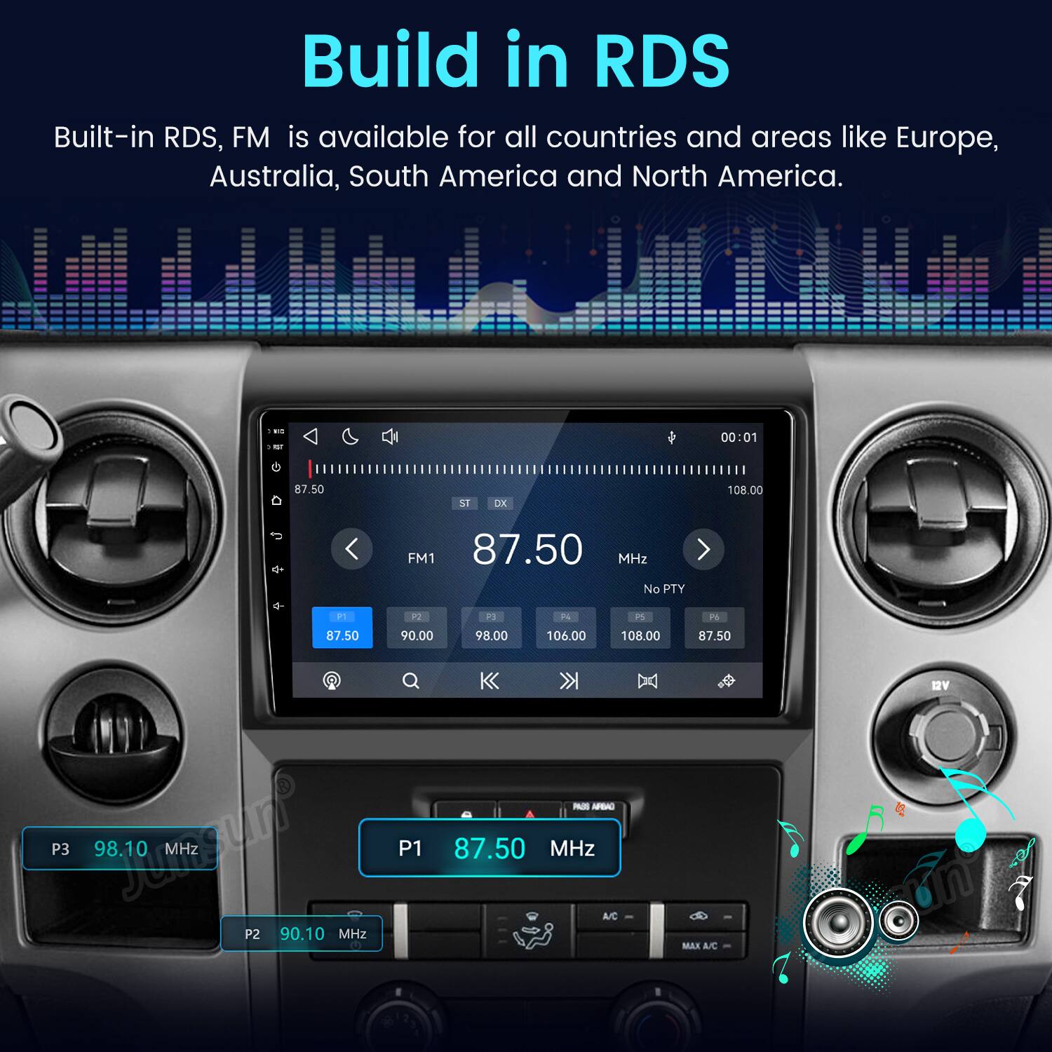 Build in RDS  
Built-in RDS, FM is available for all countries and areas like Europe, Australia, South America and North America.

KC POT G 87.50  
ST  
DX  
00:01 108.00  
FM1 87.50 MHz No PTY  
P1  
?  
73  
A  
PS  
P6  
87.50  
90.00  
98.00  
106.00  
108.00  
87.50  
P3 JohnStock 98.10 P1 P2 90.10 MHz  
PAUS ARBAD 87.50 MHz A/C  
MAX A/C  

12V