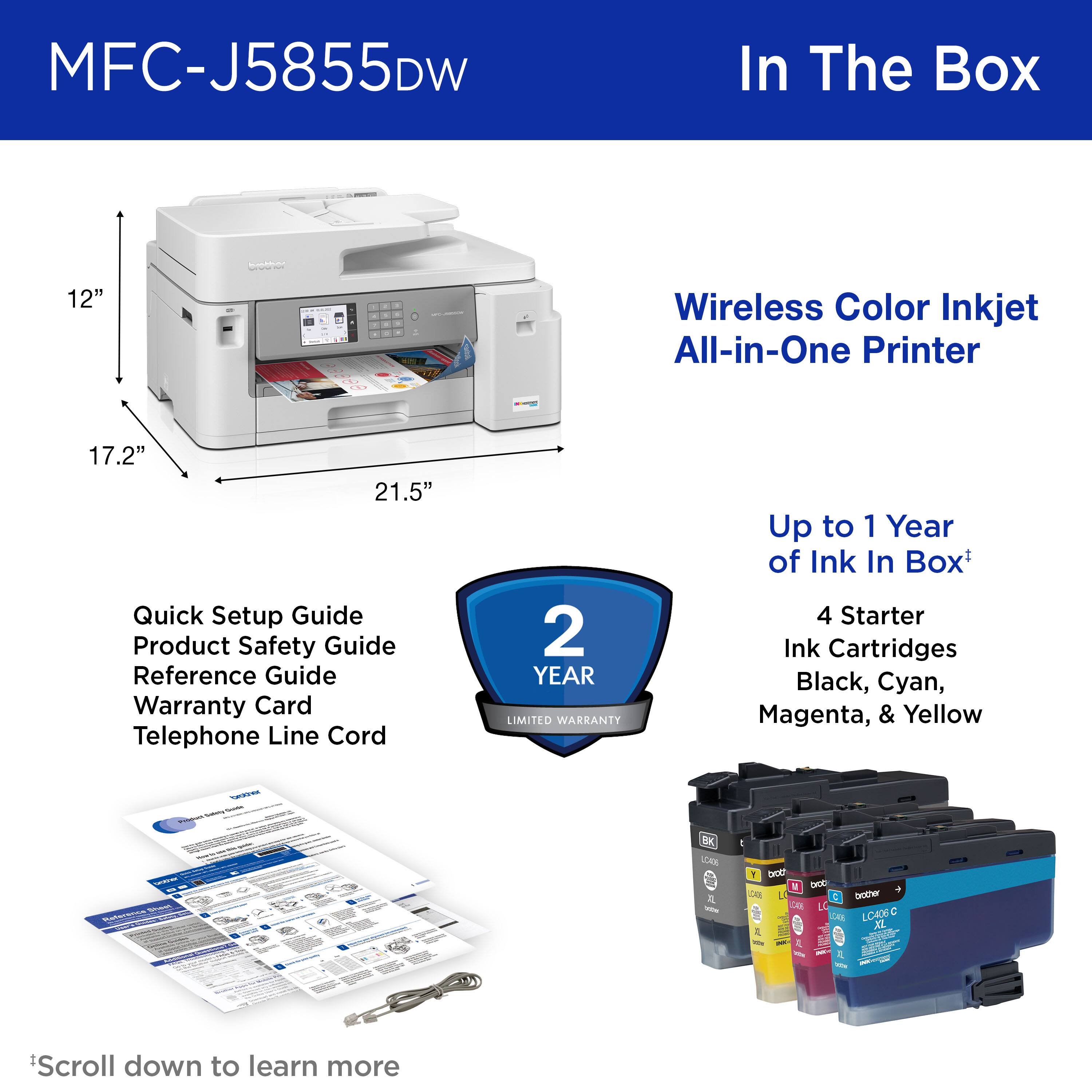 MFC-J5855DW

In The Box

Wireless Color Inkjet All-in-One Printer

12" 17.2" 21.5"

Quick Setup Guide
Product Safety Guide
Reference Guide
Warranty Card
Telephone Line Cord

2 YEAR LIMITED WARRANTY

Up to 1 Year of Ink In Box*

4 Starter Ink Cartridges
Black, Cyan, Magenta, & Yellow

*Scroll down to learn more