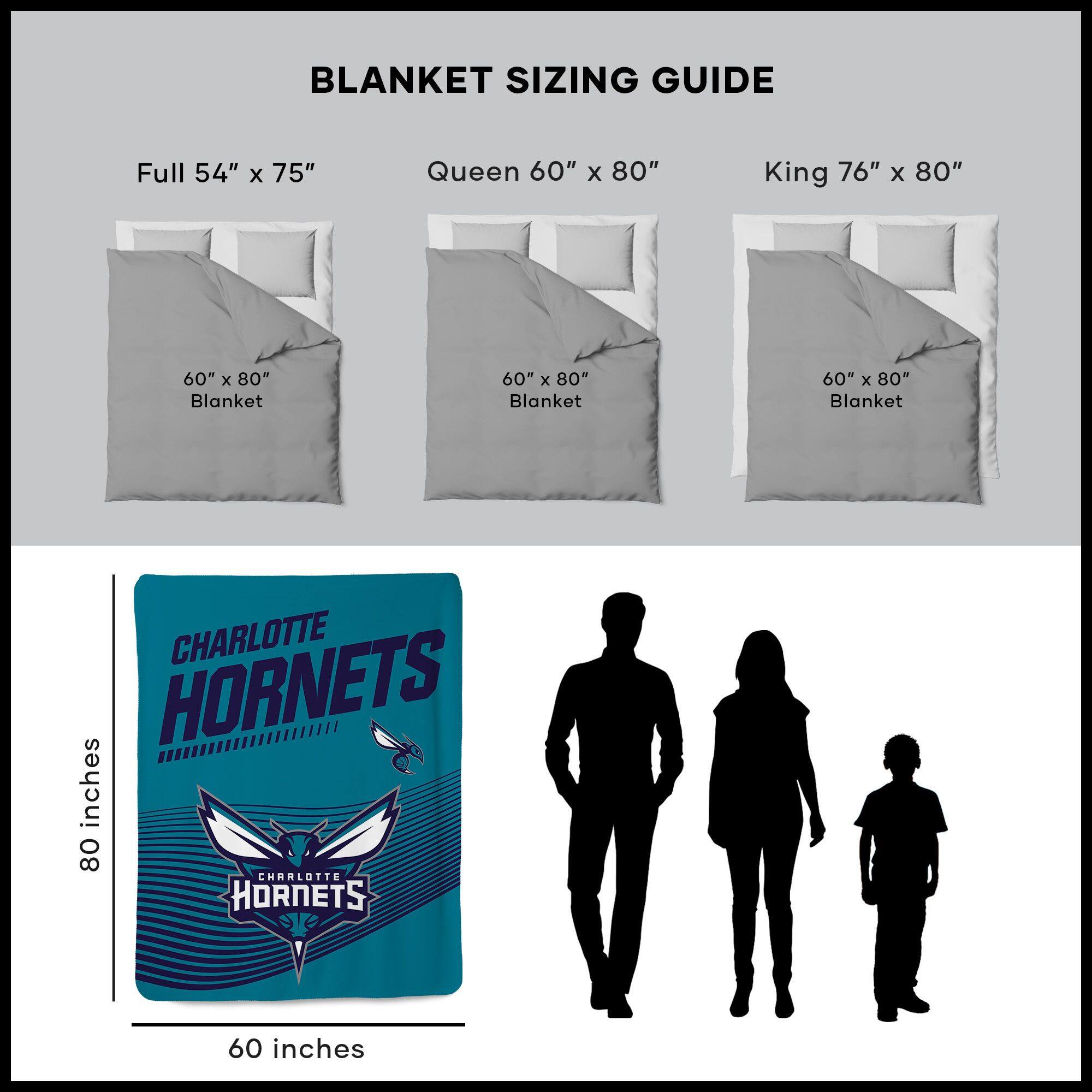 BLANKET SIZING GUIDE

Full 54" x 75"  
Queen 60" x 80"  
King 76" x 80"  

60" x 80" Blanket  
60" x 80" Blanket  
60" x 80" Blanket  

CHARLOTTE HORNETS  
60 inches  
80 inches