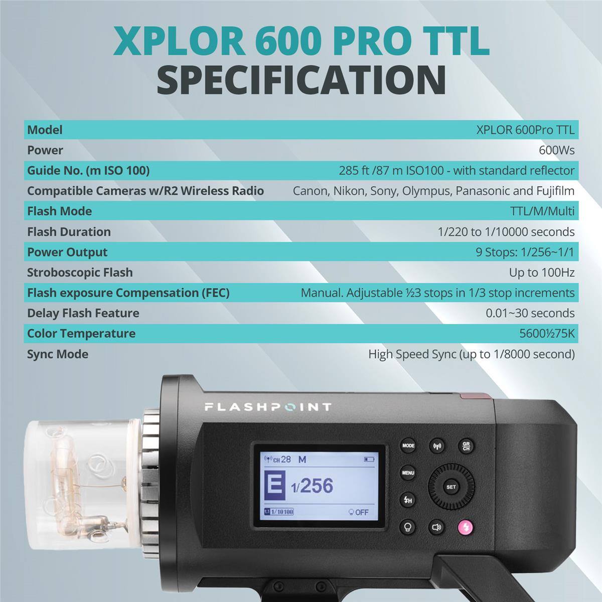 XPLOR 600 PRO TTL SPECIFICATION

Model: XPLOR 600Pro TTL

Power: 600Ws

Guide No. (m ISO 100): 285 ft / 87 m ISO100 - with standard reflector

Compatible Cameras w/R2 Wireless Radio: Canon, Nikon, Sony, Olympus, Panasonic and Fujifilm

Flash Mode: TTL/M/Multi

Flash Duration: 1/220 to 1/10000 seconds

Power Output: 9 Stops: 1/256-1/1

Stroboscopic Flash: Up to 100Hz

Flash exposure Compensation (FEC): Manual. Adjustable 23 stops in 1/3 stop increments

Delay Flash Feature: 0.01~30 seconds

Color Temperature: 5600K/75K

Sync Mode: High Speed Sync (up to 1/8000 second)