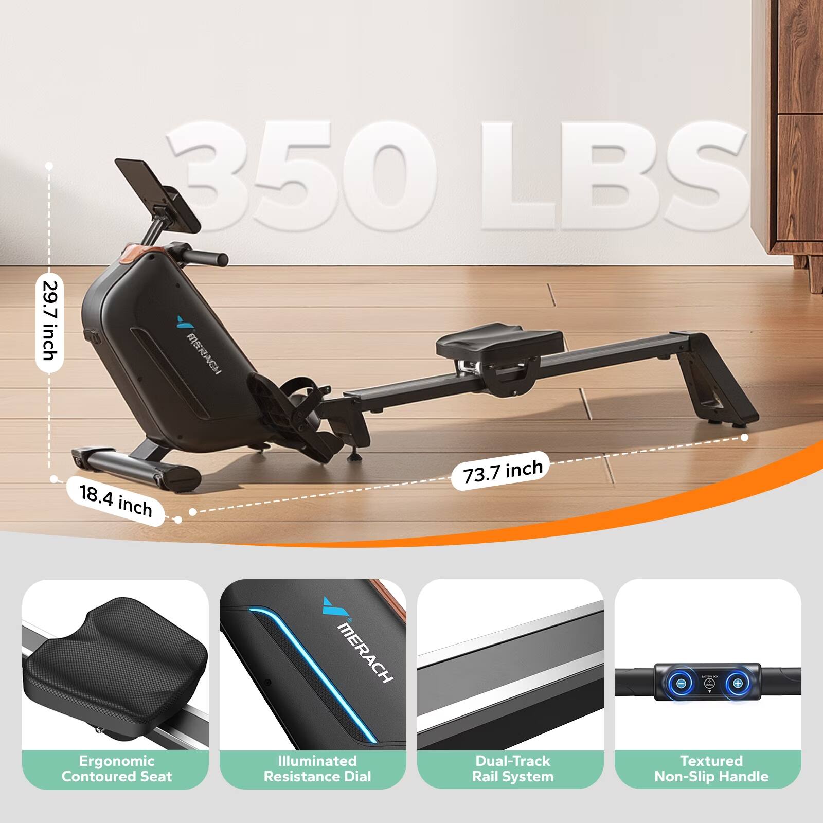 29.7 inch  
350 LBS  
18.4 inch  
73.7 inch  
Ergonomic Contoured Seat  
MERACH Illuminated Resistance Dial  
Dual-Track Rail System  
Textured Non-Slip Handle