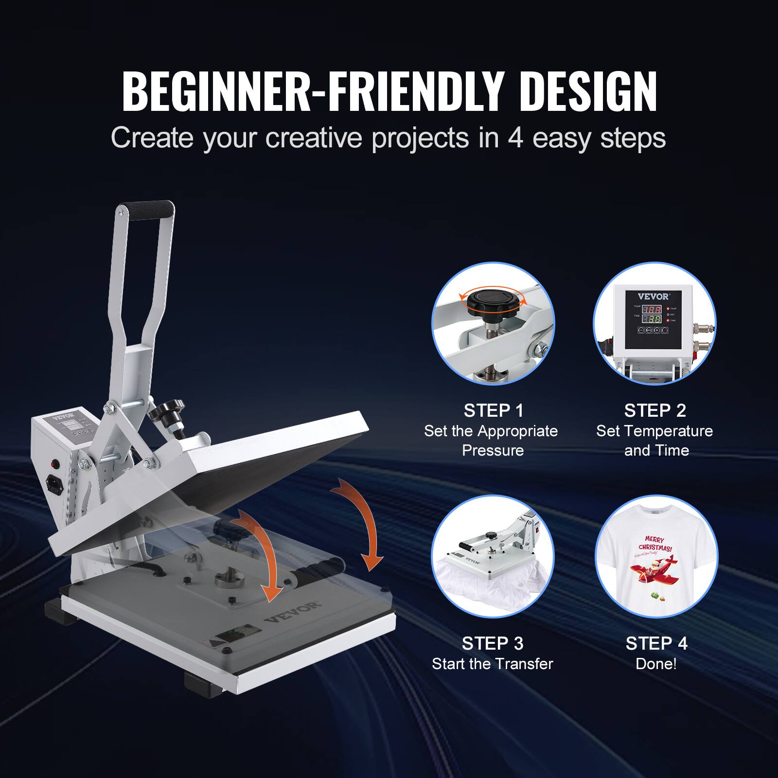 BEGINNER-FRIENDLY DESIGN  
Create your creative projects in 4 easy steps

VEVOR

STEP 1  
Set the Appropriate Pressure

STEP 2  
Set Temperature and Time

STEP 3  
Start the Transfer

STEP 4  
Done!