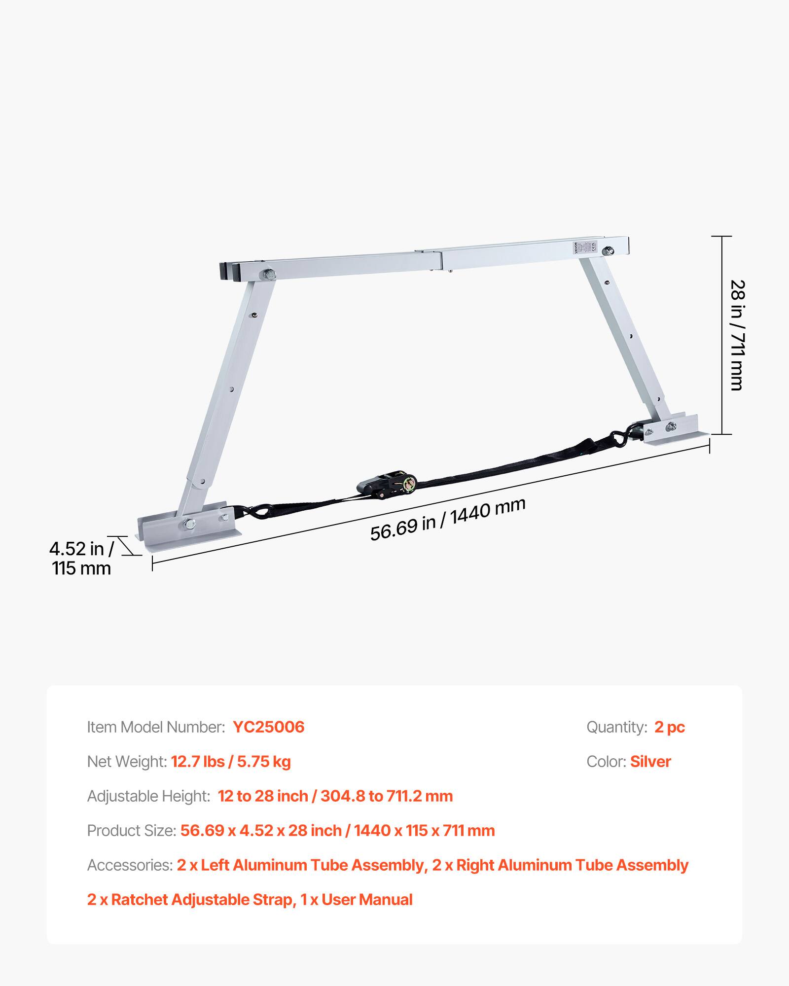 28 in / 711 mm  
4.52 in / 115 mm  
1440 mm / 56.69 in  

Item Model Number: YC25006  
Quantity: 2 pc  
Net Weight: 12.7 lbs / 5.75 kg  
Color: Silver  
Adjustable Height: 12 to 28 inch / 304.8 to 711.2 mm  
Product Size: 56.69 X 4.52 X 28 inch / 1440 X 115 X 711 mm  
Accessories: 2x Left Aluminum Tube Assembly, 2x Right Aluminum Tube Assembly  
2x Ratchet Adjustable Strap, 1x User Manual
