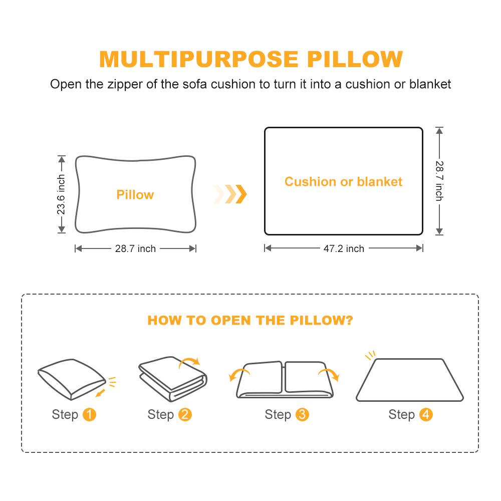 MULTIPURPOSE PILLOW  
Open the zipper of the sofa cushion to turn it into a cushion or blanket  

Pillow  
23.6 inch  
28.7 inch  

Cushion or blanket  
28.7 inch  
47.2 inch  

HOW TO OPEN THE PILLOW?  

Step 1  
Step 2  
Step 3  
Step 4