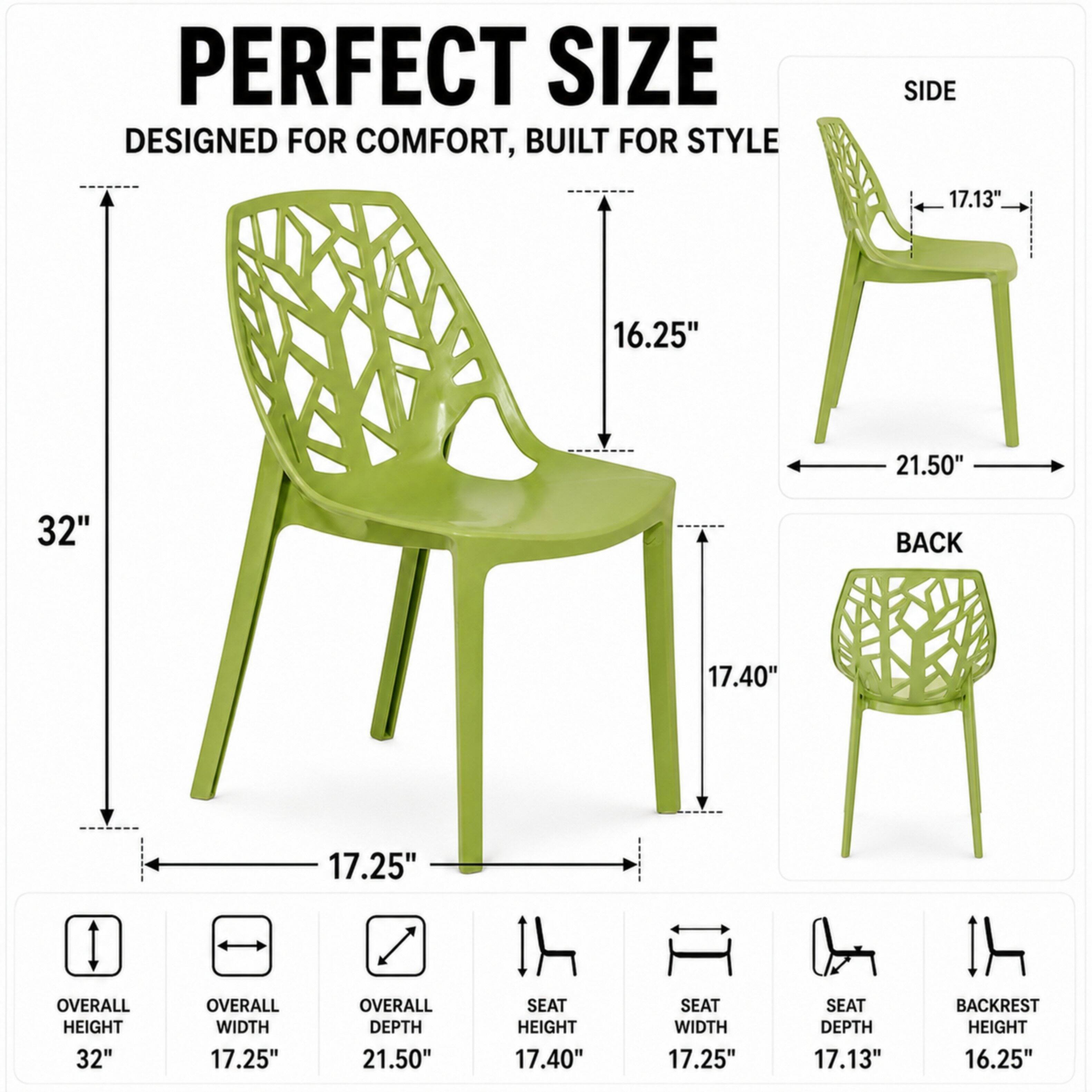 PERFECT SIZE  
DESIGNED FOR COMFORT, BUILT FOR STYLE

SIDE  
17.13"  
16.25"  
21.50"  
32"

BACK  
17.40"  
17.25"

OVERALL HEIGHT 32"  
OVERALL WIDTH 17.25"  
OVERALL DEPTH 21.50"  
SEAT HEIGHT 17.40"  
SEAT WIDTH 17.25"  
SEAT DEPTH 17.13"  
BACKREST HEIGHT 16.25"